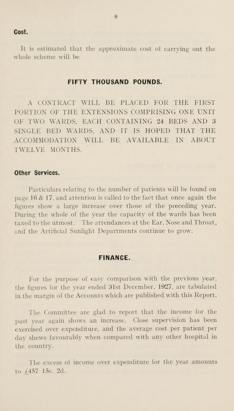 Cost. It is estimated that the approximate cost of carrying out the whole scheme will be FIFTY THOUSAND POUNDS. A CONTRACT WILL BE PLACED FOR THE FIRST PORTION OF THE EXTENSIONS COMPRISING ONE UNIT OF TWO WARDS, EACH CONTAINING 24 BEDS AND 3 SINGLE BED WARDS, AND IT IS HOPED THAT THE ACCOMMODATION WILL BE AVAILABLE IN ABOUT TWELVE MONTHS. Other Services. Particulars relating to the number of patients will be found on page 16 & 17. and attention is called to the fact that once again the figures show a large increase over those of the preceding year. During the whole of the year the capacity of the wards has been taxed to the utmost. The attendances at the Ear, Nose and Throat, and the Artificial Sunlight Departments continue to grow. FINANCE. For the purpose of easy comparison with the previous year, the figures for the year ended 31st December, 1927, are tabulated in the margin of the Accounts which are published with this Report. The Committee are glad to report that the income for the past year again shows an increase. Close supervision has been exercised over expenditure, and the average cost per patient per day shews favourably when compared with any other hospital in the country. The excess of income over expenditure for the year amounts to £457 15s. 2d.
