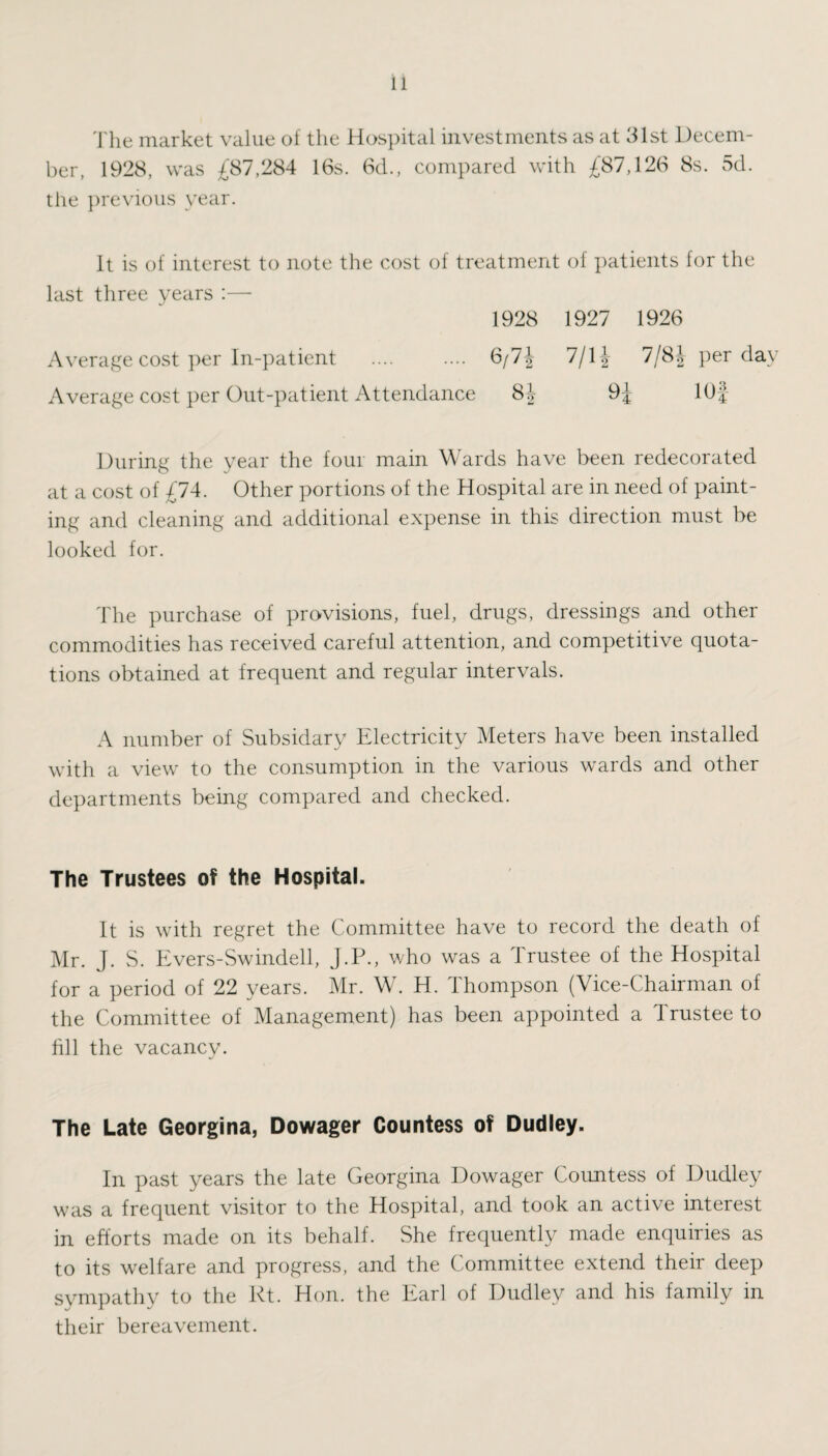 The market value of the Hospital investments as at 31st Decem¬ ber, 1928, was £87,284 16s. 6d., compared with £87,126 8s. 5d. the previous year. It is of interest to note the cost of treatment of patients for the last three years :— 1928 1927 1926 Average cost per In-patient . 6/7\ 7/1J 7/8\ per day Average cost per Out-patient Attendance 8J 9J 10} During the year the four main Wards have been redecorated at a cost of £74. Other portions of the Hospital are in need of paint¬ ing and cleaning and additional expense in this direction must be looked for. The purchase of provisions, fuel, drugs, dressings and other commodities has received careful attention, and competitive quota¬ tions obtained at frequent and regular intervals. A number of Subsidarv Electricity Meters have been installed with a view to the consumption in the various wards and other departments being compared and checked. The Trustees of the Hospital. It is with regret the Committee have to record the death of Mr. J. S. Evers-Swindell, J.P., who was a Trustee of the Hospital for a period of 22 years. Mr. W. H. Thompson (Vice-Chairman of the Committee of Management) has been appointed a Trustee to fill the vacancy. The Late Georgina, Dowager Countess of Dudley. In past years the late Georgina Dowager Countess of Dudley was a frequent visitor to the Hospital, and took an active interest in efforts made on its behalf. She frequently made enquiries as to its welfare and progress, and the Committee extend their deep sympathy to the Rt. Hon. the Earl of Dudley and his family in their bereavement.