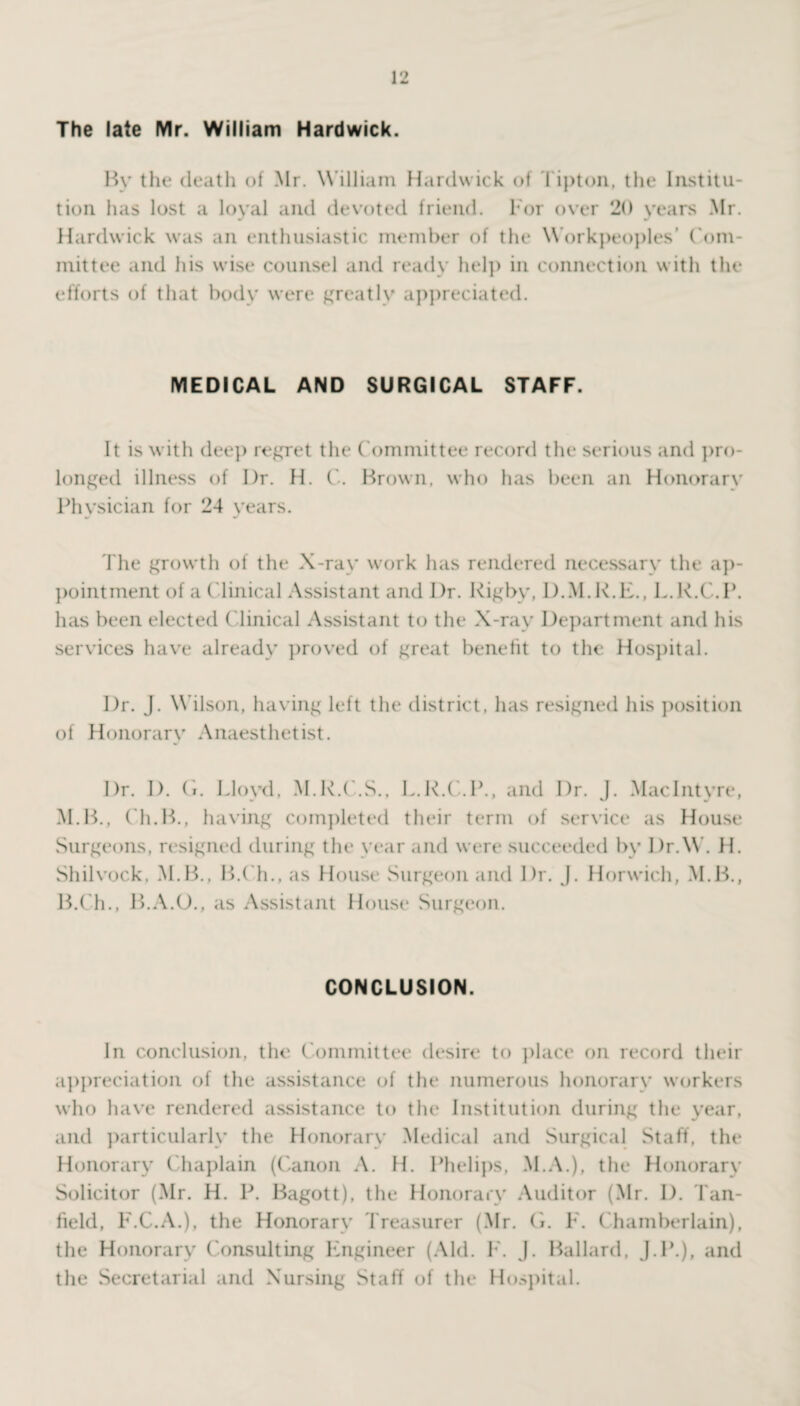 The late Mr. William Hardwick. By the death of Mr. W illiam Hardwick of Tipton, the Institu¬ tion has lost a loyal and devoted friend. For over 20 years Mr. Hardwick was an enthusiastic member of the Workpeoples’ Com¬ mittee and his wise counsel and ready help in connection with the efforts of that body were greatly appreciated. MEDICAL AND SURGICAL STAFF. It is with deep regret the Committee record the serious and pro¬ longed illness of I)r. H. C. Brown, who has been an Honorary Physician for 24 years. The growth of the X-ray work has rendered necessary the ap¬ pointment of a Clinical Assistant and Dr. Rigby, D.M.K.L., L.K.C.P. has been elected Clinical Assistant to the X-rav Department and his services have already proved of great benefit to the Hospital. Dr. J. Wilson, having left the district, has resigned his position of Honorary Anaesthetist. Dr. I), (i. Lloyd, M.R.C.S., L.K.C.P., and Dr. J. MacIntyre, M.B., Ch.B., having completed their term of service as House Surgeons, resigned during the year and were succeeded by Dr.W. H. Shilvock, M.B., B.Ch., as House Surgeon and Dr. J. Horwich, M.B., B.Ch., B.A.O., as Assistant House Surgeon. CONCLUSION. In conclusion, the Committee desire to place on record their appreciation of the assistance of the numerous honorary workers who have rendered assistance to the Institution during the year, and particularly the Honorary Medical and Surgical Staff, the Honorary Chaplain (Canon A. H. Phelips, M.A.), the Honorary Solicitor (Mr. H. P. Bagott), the Honorary Auditor (Mr. 1). Tan- field, F.C.A.), the Honorary Treasurer (Mr. G. F. Chamberlain), the Honorary Consulting Engineer (Aid. F. J. Ballard, J.P.), and the Secretarial and Nursing Staff of the Hospital.