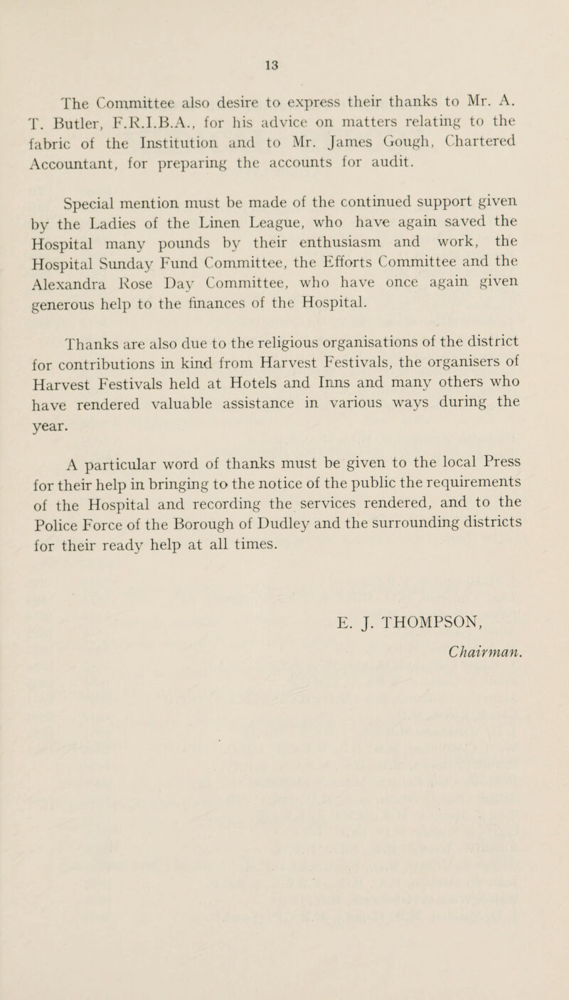 The Committee also desire to express their thanks to Mr. A. T. Butler, F.R.I.B.A., for his advice on matters relating to the fabric of the Institution and to Mr. James Gough, Chartered Accountant, for preparing the accounts for audit. Special mention must be made of the continued support given by the Ladies of the Linen League, who have again saved the Hospital many pounds by their enthusiasm and work, the Hospital Sunday Fund Committee, the Efforts Committee and the Alexandra Rose Day Committee, who have once again given generous help to the finances of the Hospital. Thanks are also due to the religious organisations of the district for contributions in kind from Harvest Festivals, the organisers of Harvest Festivals held at Hotels and Inns and many others who have rendered valuable assistance in various ways during the year. A particular word of thanks must be given to the local Press for their help in bringing to the notice of the public the requirements of the Hospital and recording the services rendered, and to the Police Force of the Borough of Dudley and the surrounding districts for their ready help at all times. E. J. THOMPSON, Chairman.