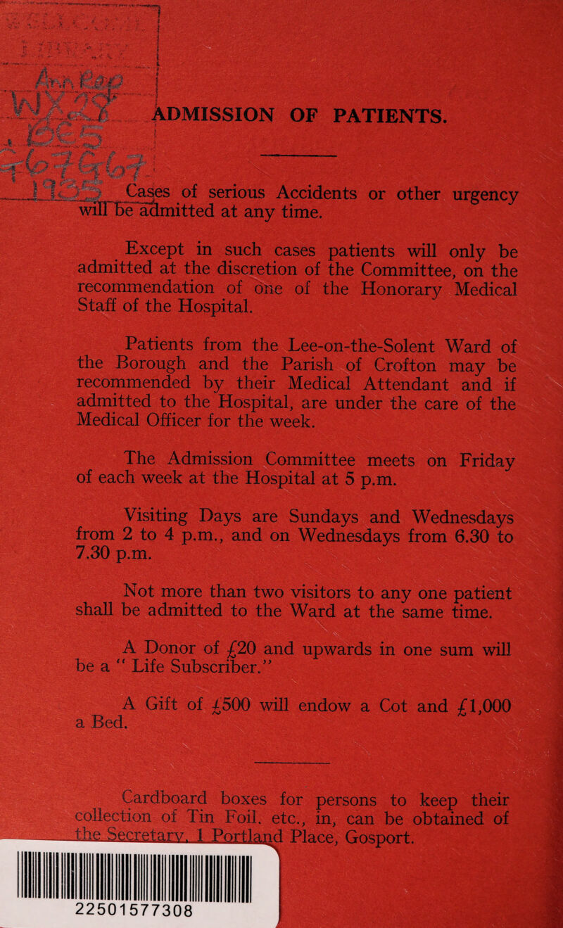 ADMISSION OF PATIENTS. } - tiZ.&-• jSaSsS! Cases of serious Accidents or other urgency be admitted at any time. Except in such cases patients will only be admitted at the discretion of the Committee, on the recommendation of one of the Honorary Medical Staff of the Hospital. Patients from the Lee-on-the-Solent Ward of the Borough and the Parish of Crofton may be recommended by their Medical Attendant and if admitted to the Hospital, are under the care of the Medical Officer for the week. The Admission Committee meets on Friday of each week at the Hospital at 5 p.m. Visiting Days are Sundays and Wednesdays from 2 to 4 p.m., and on Wednesdays from 6.30 to 7.30 p.m. Not more than two visitors to any one patient shall be admitted to the Ward at the same time. A Donor of £20 and upwards in one sum will be a “ Life Subscriber/' a Bed. A Gift of £500 will endow a Cot and £1,000 Cardboard boxes for persons to keep their collection of Tin Foil, etc., in, can be obtained of Ike. Secretary. 1 Portland Place, Gosport. 22501577308