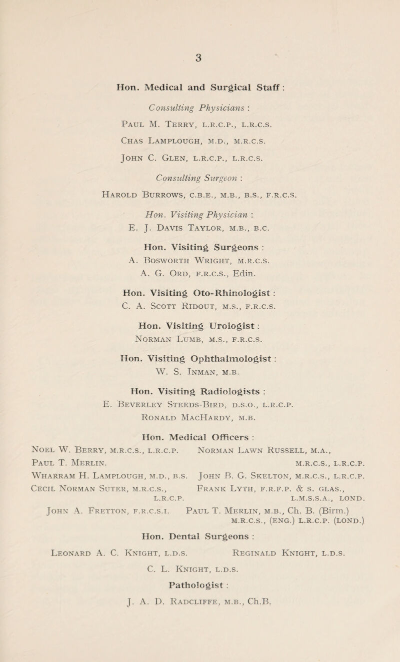 Hon. Medical and Surgical Staff : Consulting Physicians : Paul M. Terry, l.r.c.p., l.r.c.s. ChAS LaMPLOUGH, M.D., M.R.C.S. John C. Glen, l.r.c.p., l.r.c.s. Consulting Surgeon : Harold Burrows, c.b.e., m.b., b.s., f.r.c.s. Hon. Visiting Physician : E. J. Davis Taylor, m.b., b.c. Hon. Visiting Surgeons : A. Bosworth Wright, m.r.c.s. A. G. Ord, f.r.c.s., Edin. Hon. Visiting Oto-Rhinologist : C. A. Scott Ridout, m.s., f.r.c.s. Hon. Visiting Urologist : Norman Lumb, m.s., f.r.c.s. Hon. Visiting Ophthalmologist : W. S. Inman, m.b. Hon. Visiting Radiologists : E. Beverley Steeds-Bird, d.s.o., l.r.c.p. Ronald MacHardy, m.b. Hon. Medical Officers : Noel W. Berry, m.r.c.s., l.r.c.p. Norman Lawn Russell, m.a., Paul T. Merlin. m.r.c.s., l.r.c.p. Wharram H. Lamplough, m.d., b.s. John B. G. Skelton, m.r.c.s., l.r.c.p. Cecil Norman Suter, m.r.c.s., Frank Lyth, f.r.f.p. & s. glas., L.R.C.P. L.M.S.S. A., LOND. John A. Fretton, f.r.c.s.t. Paul T. Merlin, m.b., Ch. B. (Birm.) M.R.C.S., (ENG.) L.R.C.P. (LOND.) Hon. Dental Surgeons : Leonard A. C. Knight, l.d.s. Reginald Knight, l.d.s. C. L. Knight, l.d.s. Pathologist : J. A. D. Radcliffe, m.b., Ch.B.