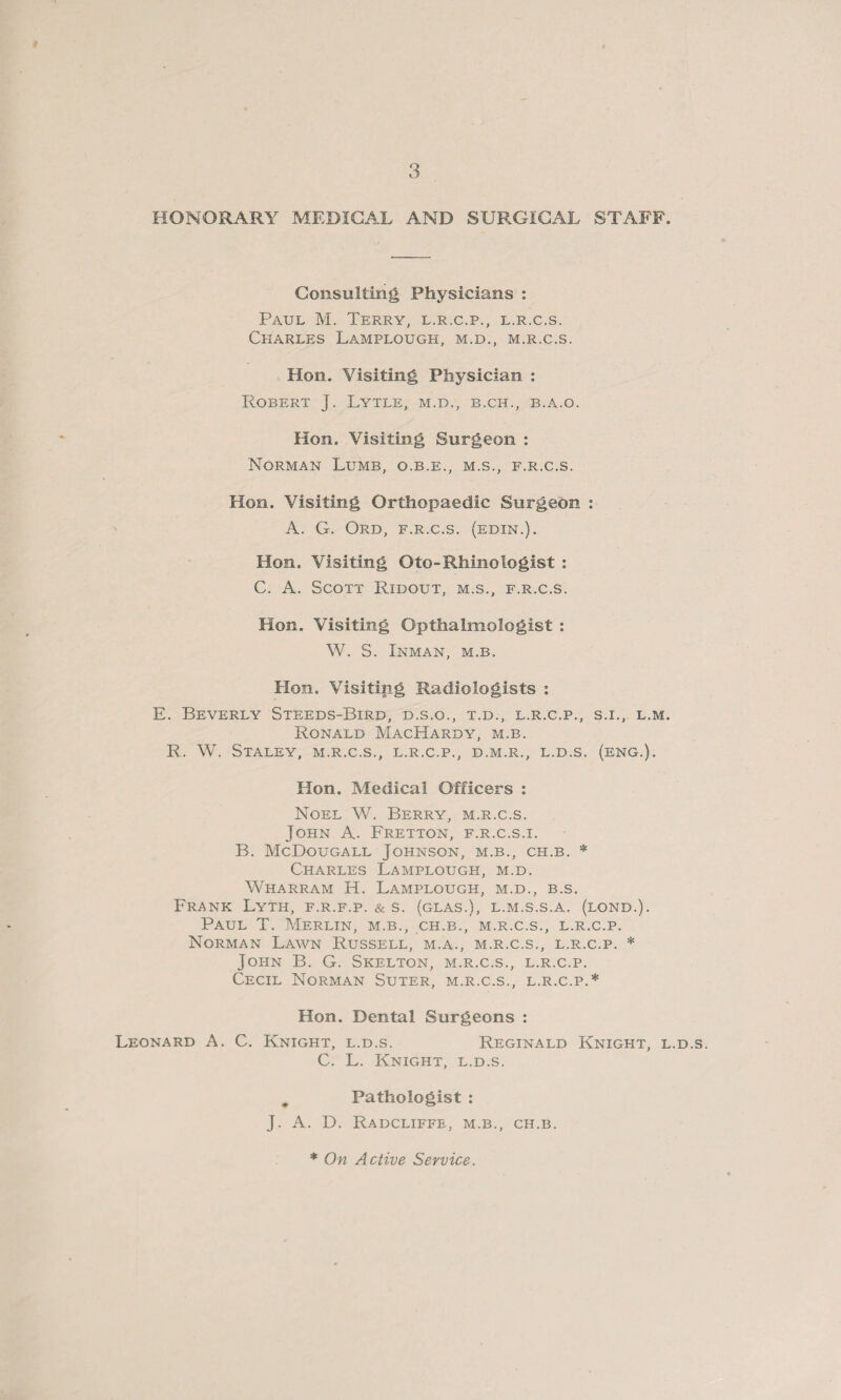 HONORARY MEDICAL AND SURGICAL STAFF. Consulting Physicians : Paul M. Terry, l.r.c.p., l.r.c.s. Charles Lamplough, m.d., m.r.c.s. Hon. Visiting Physician : Robert J. Lytle, m.d., b.ch., b.a.o. Hon. Visiting Surgeon : Norman Lumb, o.b.e., m.s., f.r.c.s. Hon. Visiting Orthopaedic Surgeon : A. G. Ord, f.r.c.s. (edin.). Hon. Visiting Oto-Rhinologist : C. A. Scott Ridout, m.s., f.r.c.s. Hon. Visiting Opthalmologist : W. S. Inman, m.b. Hon. Visiting Radiologists : E. Beverly Steeds-Bird, d.s.o., t.d., l.r.c.p., s.i., l.m. Ronald MacHardy, m.b. R. W. Staley, m.r.c.s., l.r.c.p., d.m.r., l.d.s. (eng.). Hon. Medical Officers : Noel W. Berry, m.r.c.s. John A. Fretton, f.r.c.s.i. B. McDougall Johnson, m.b., ch.b. * Charles Lamplough, m.d. Wharram H. Lamplough, m.d., b.s. Frank Lyth, f.r.f.p. & s. (glas.), l.m.s.s.a. (lond.). Paul T. Merlin, m.b., ch.b., m.r.c.s., l.r.c.p. Norman Lawn Russell, m.a., m.r.c.s., l.r.c.p. * John B. G. Skelton, m.r.c.s., l.r.c.p. Cecil Norman Suter, m.r.c.s., l.r.c.p.* Hon. Dental Surgeons : Leonard A. C. Knight, l.d.s. Reginald Knight, l.d.s. C. L. Knight, l.d.s. Pathologist : J. A. D. Radcliffe, m.b., ch.b. * On Active Service.