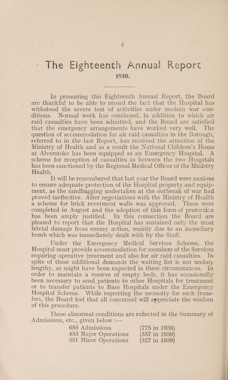 • The Eighteenth Annua® Report 1940. In presenting this Eighteenth Annual Report, the Board are thankful to be able to record the fact that the Hospital has withstood the severe test of activities under modern war con¬ ditions. Normal work has continued, in addition to which air raid casualties have been admitted, and the Board are satisfied that the emergency arrangements have worked very well. The question of accommodation for air raid casualties in the Borough, referred to in the last Report, has received the attention of the Ministry of Health and as a result the National Children’s Home at Alverstoke has been equipped as an Emergency Hospital. A scheme for reception of casualties as between the two Hospitals has been sanctioned by the Regional Medical Officer of the Ministry Health. It will be remembered that last vear the Board were anxious to ensure adequate protection of the Hospital property and equip¬ ment, as the sandbagging undertaken at the outbreak of war had proved ineffective. After negotiations with the Ministry of Health a scheme for brick revetment walls was approved. These were completed in August and the adoption of this form of protection has been amply justified. In this connection the Board are pleased to report that the Hospital has sustained only the most trivial damage from enemy action, mainly due to an incendiary bomb which was immediately dealt with by the Staff. Under the Emergency Medical Services Scheme, the Hospital must provide accommodation for members of the Services requiring operative treatment and also for air raid casualties. In spite of these additional demands the waiting list is not unduly lengthy, as might have been expected in these circumstances. In order to maintain a reserve of empty beds, it has occasionally been necessary to send patients to other Hospitals for treatment or to transfer patients to Base Hospitals under the Emergency Hospital Scheme. While regretting the necessity for such trans¬ fers, the Board feel that all concerned will appreciate the wisdom, of this procedure. These abnormal conditions are reflected in the Summary of Admissions, etc., given below :— 655 Admissions (775 in 1939) 453 Major Operations (557 in 1939) 351 Minor Operations (327 in 1939)