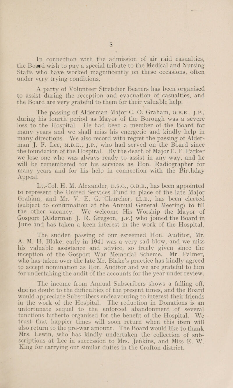 the Board wish to pay a special tribute to the Medical and Nursing Staffs who have worked magnificently on these occasions, often under very trying conditions. A party of Volunteer Stretcher Bearers has been organised to assist during the reception and evacuation of casualties, and the Board are very grateful to them for their valuable help. The passing of Alderman Major C. O. Graham, o.b.e., j.p., during his fourth period as Mayor of the Borough was a severe loss to the Hospital. He had been a member of the Board for many years and we shall miss his energetic and kindly help in many directions. We also record with regret the passing of Aider- man J. F. Lee, m.b.e., j.p., who had served on the Board since the foundation of the Hospital. By the death of Major C. F. Parker we lose one who was always ready to assist in any way, and he will be remembered for his services as Hon. Radiographer for many years and for his help in connection with the Birthday Appeal. Lt.-Col. FI. M. Alexander, d.s.o., o.b.e., has been appointed to represent the United Services Fund in place of the late Major Graham, and Mr. V. E. G. Churcher, ll.b., has been elected (subject to confirmation at the Annual General Meeting) to fill the other vacancy. We welcome His Worship the Mayor of Gosport (Alderman J. R. Gregson, j.p.) who joined the Board in June and has taken a keen interest in the work of the Hospital. The sudden passing of our esteemed Hon. Auditor, Mr. A. M. H. Blake, early in 1941 was a very sad blow, and we miss his valuable assistance and advice, so freely given since the inception of the Gosport War Memorial Scheme. Mr. Palmer, who has taken over the late Mr. Blake’s practice has kindly agreed to accept nomination as Hon. Auditor and we are grateful to him for undertaking the audit o'f the accounts for the year under review. The income from Annual Subscribers shows a falling off, due no doubt to the difficulties of the present times, and the Board would appreciate Subscribers endeavouring to interest their friends in the work of the Hospital. The reduction in Donations is an unfortunate sequel to the enforced abandonment of several functions hitherto organised for the benefit of the Hospital. We trust that happier times will soon return when this item will also return to the pre-war amount. The Board would like to thank Mrs. Lewin, who has kindly undertaken the collection of sub¬ scriptions at Lee in succession to Mrs. Jenkins, and Miss E. W. King for carrying out similar duties in the Crofton district.