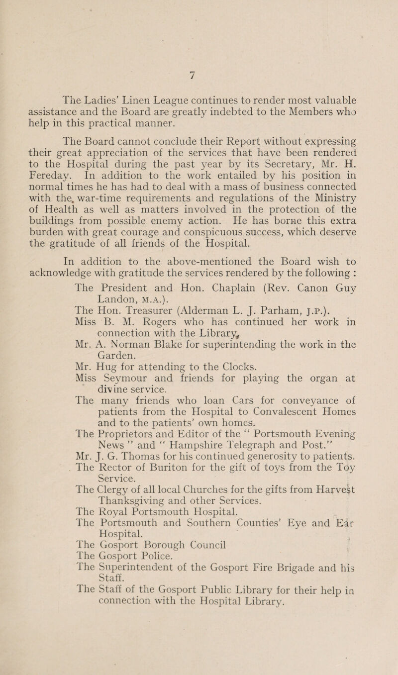 The Ladies’ Linen League continues to render most valuable assistance and the Board are greatly indebted to the Members who help in this practical manner. The Board cannot conclude their Report without expressing their great appreciation of the services that have been rendered to the Hospital during the past year by its Secretary, Mr. H. Fereday. In addition to the work entailed by his position in normal times he has had to deal with a mass of business connected with the. war-time requirements and regulations of the Ministry of Health as well as matters involved in the protection of the buildings from possible enemy action. He has borne this extra burden with great courage and conspicuous success, which deserve the gratitude of all friends of the Hospital. In addition to the above-mentioned the Board wish to acknowledge with gratitude the services rendered by the following : The President and Hon. Chaplain (Rev. Canon Guy Landon, m.a.). The Hon. Treasurer (Alderman L. J. Parham, J.P.). Miss B. M. Rogers who has continued her work in connection with the Library* Mr. A. Norman Blake for superintending the work in the Garden. Mr. Hug for attending to the Clocks. Miss Seymour and friends for playing the organ at divine service. The many friends who loan Cars for conveyance of patients from the Hospital to Convalescent Homes and to the patients’ own homes. The Proprietors and Editor of the “ Portsmouth Evening News ” and “ Hampshire Telegraph and Post.” Mr. J. G. Thomas for his continued generosity to patients. The Rector of Buriton for the gift of toys from the Toy Service. The Clergy of all local Churches for the gifts from Harvest Thanksgiving and other Services. The Royal Portsmouth Hospital. The Portsmouth and Southern Counties’ Eye and Ear Hospital. The Gosport Borough Council The Gosport Police. The Superintendent of the Gosport Fire Brigade and his Staff. lhe Staff of the Gosport Public Library for their help in connection with the Hospital Library.