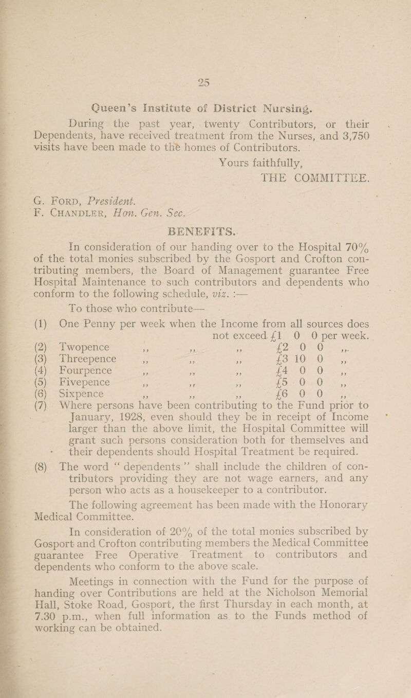 Queen’s Institute of District Nursing. During the past year, twenty Contributors, or their Dependents, have received treatment from the Nurses, and 3,750 visits have been made to the homes of Contributors. Yours faithfully, THE COMMITTEE. G. Ford, President. F. Chandler, Han. Gen. Sec. BENEFITS. In consideration of our handing over to the Hospital 70% of the total monies subscribed by the Gosport and Crofton con¬ tributing members, the Board of Management guarantee Free Hospital Maintenance to such contributors and dependents who conform to the following schedule, viz. :— To those who contribute— (2) (3) (4) (5) (6) (7) Twopence Threepence Fourpence Fivepence Sixpence (1) One Penny per week when the Income from all sources does not exceed. £1 0 0 per week. >> >> „ £2 0 0 ,,. £3 10 0 „ £4 o 0 „ „ ,r „ £5 0 0 >, ,, „ £6 0 0 Where persons have been contributing to the Fund prior to January, 1928, even should they be in receipt of Income larger than the above limit, the Hospital Committee will grant such persons consideration both for themselves and their dependents should Hospital Treatment be required. (8) The word “ dependents ” shall include the children of con¬ tributors providing they are not wage earners, and any person who acts as a housekeeper to a contributor. The following agreement has been made with the Honorary Medical Committee. In consideration of 20% of the total monies subscribed by Gosport and Crofton contributing members the Medical Committee guarantee Free Operative Treatment to contributors and dependents who conform to the above scale. Meetings in connection with the Fund for the purpose of handing over Contributions are held at the Nicholson Memorial Hall, Stoke Road, Gosport, the first Thursday in each month, at 7.30 p.m., when full information as to the Funds method of working can be obtained.