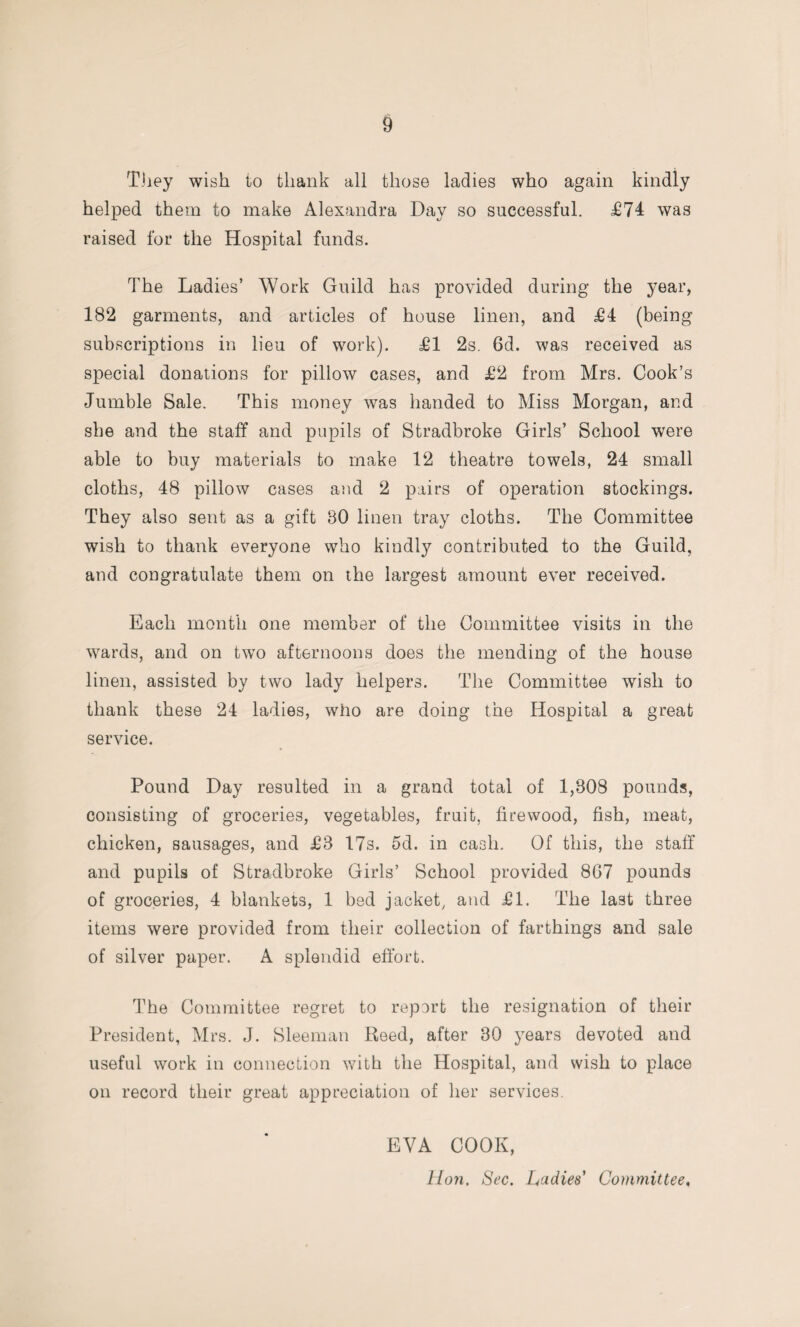 They wish to thank all those ladies who again kindly helped them to make Alexandra Day so successful. £74 was raised for the Hospital funds. The Ladies’ Work Guild has provided during the year, 182 garments, and articles of house linen, and £4 (being subscriptions in lieu of work). £1 2s. 6d. was received as special donations for pillow cases, and £2 from Mrs. Cook’s Jumble Sale. This money was handed to Miss Morgan, and she and the staff and pupils of Stradbroke Girls’ School were able to buy materials to make 12 theatre towels, 24 small cloths, 48 pillow cases and 2 pairs of operation stockings. They also sent as a gift 80 linen tray cloths. The Committee wish to thank everyone who kindly contributed to the Guild, and congratulate them on the largest amount ever received. Each month one member of the Committee visits in the wards, and on two afternoons does the mending of the house linen, assisted by two lady helpers. The Committee wish to thank these 24 ladies, who are doing the Hospital a great service. Pound Day resulted in a grand total of 1,308 pounds, consisting of groceries, vegetables, fruit, firewood, fish, meat, chicken, sausages, and £3 17s. 5d. in cash. Of this, the staff and pupils of Stradbroke Girls’ School provided 867 pounds of groceries, 4 blankets, 1 bed jacket, and £1. The last three items were provided from their collection of farthings and sale of silver paper. A splendid effort. The Committee regret to report the resignation of their President, Mrs. J. Sleeman Reed, after 30 years devoted and useful work in connection with the Hospital, and wish to place on record their great appreciation of her services. EVA COOK, Hon. Sec. Ladies’ Committee.