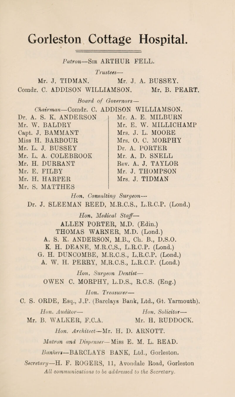 Gorleston Cottage Hospital. Patron—Sir ARTHUR FELL. Trustees— Mr. J. TIDMAN. Mr. J. A. BUSSEY. Comdr. C. ADDISON WILLIAMSON, Mr, B. PEART. Board of Governors Chairman—Comdr. C. ADDISON Dr. A. S. K, ANDERSON Mr. W, BALDRY Capt. J. BAMMANT Miss H. BARBOUR Mr. L. J. BUSSEY Mr. L. A. COLEBROOK Mr. H. DURRANT Mr. E. FILBY Mr. H, HARPER Mr, S. MATTHES WILLIAMSON. Mr. A. E. MILBURN Mr. E. W. MILLICHAMP Mrs. J. L. MOORE Mrs. 0, C. MORPHY Dr. A. PORTER Mr. A. D. SNELL Rev. A, J. TAYLOR Mr. J. THOMPSON Mrs. J. TIDMAN Hon, Consulting Surgeon— Dr. J. SLEEMAN REED, M.R.C.S., L.R.C.P, (Lond.) Hon, Medical Staff— ALLEN PORTER, M,D. (Edin.) THOMAS WARNER, M.D. (Lond.) A. S. K. ANDERSON, M.B., Ch. B„ D.S.O. K. H. DEANE, M.R.C.S., L.R.C.P. (Lond.) G. H. DUNCOMBE, M.R.C.S., L.R.C.P, (Lond,) A. W. H. PERRY, M.R.C.S., L.R.C.P. (Lond.) Hon, Surgeon Dentist— OWEN C. MORPHY, L.D.S., R.C.S. (Eng.) lion. Treasurer— C. S. ORDE, Esq., J,P. (Barclays Bank, Ltd., Gt. Yarmouth). Hon. Auditor— Hon. Solicitor— Mr. B. WALKER, F.C.A, Mr. H. RUDDOCK. Hon. Architect—Mr. H. D. ARNOTT. Matron and Dispenser—Miss E. M. L. READ. Bankers—BARCLAYS BANK, Ltd., Gorleston. Secretary—H. F. ROGERS, 11, Avondale Road, Gorleston All communications to be addressed to the Secretary.