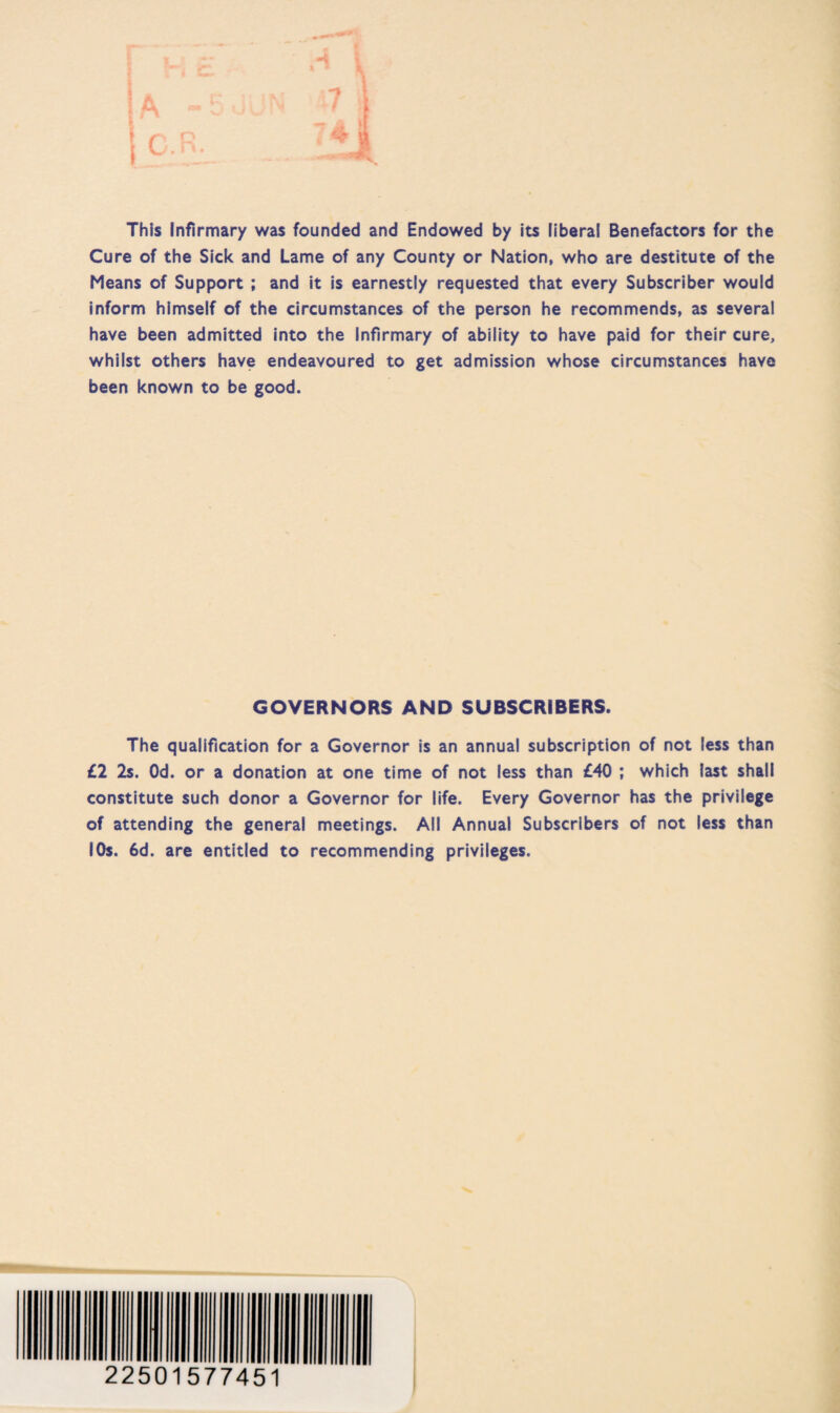 This Infirmary was founded and Endowed by its liberal Benefactors for the Cure of the Sick and Lame of any County or Nation, who are destitute of the Means of Support ; and it is earnestly requested that every Subscriber would inform himself of the circumstances of the person he recommends, as several have been admitted into the Infirmary of ability to have paid for their cure, whilst others have endeavoured to get admission whose circumstances have been known to be good. GOVERNORS AND SUBSCRIBERS. The qualification for a Governor is an annual subscription of not less than £2 2s. Od. or a donation at one time of not less than £40 ; which last shall constitute such donor a Governor for life. Every Governor has the privilege of attending the general meetings. All Annual Subscribers of not less than 10s. 6d. are entitled to recommending privileges. 22501577451