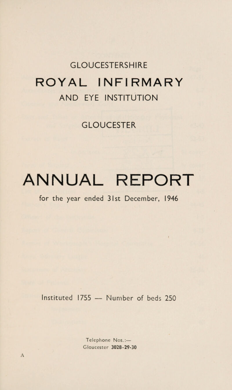 GLOUCESTERSHIRE ROYAL INFIRMARY AND EYE INSTITUTION GLOUCESTER ANNUAL REPORT for the year ended 31st December, 1946 Instituted 1755 — Number of beds 250 Telephone Nos.:— Gloucester 3028-29-30