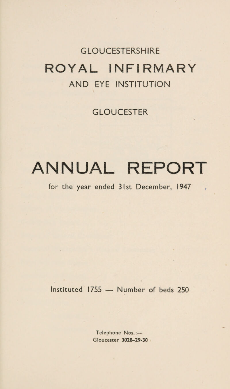 GLOUCESTERSHIRE ROYAL INFIRMARY AND EYE INSTITUTION GLOUCESTER ANNUAL REPORT for the year ended 31st December, 1947 Instituted 1755 — Number of beds 250 Telephone Nos.:— Gloucester 3028-29-30