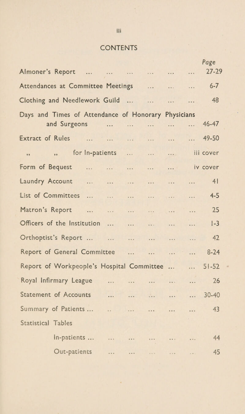 CONTENTS Page Almoner’s Report 27-29 Attendances at Committee Meetings ... 6-7 Clothing and Needlework Guild ... ... 43 Days and Times of Attendance of Honorary Physicians and Surgeons 46-47 Extract of Rules ... 49-50 ,, „ for In-patients iii cover Form of Bequest iv cover Laundry Account 41 List of Committees ... 4-5 Matron’s Report ... ... . 25 Officers of the Institution ... ... 1-3 Orthoptist’s Report ... 42 Report of Genera! Committee ... 8-24 Report of Workpeople’s Hospital Committee ... ... 51-52 Royal Infirmary League • • • 26 Statement of Accounts . • • • 30-40 Summary of Patients. . • • • 43 Statistical Tables In-patients ... ... 44 Out-patients 9 45