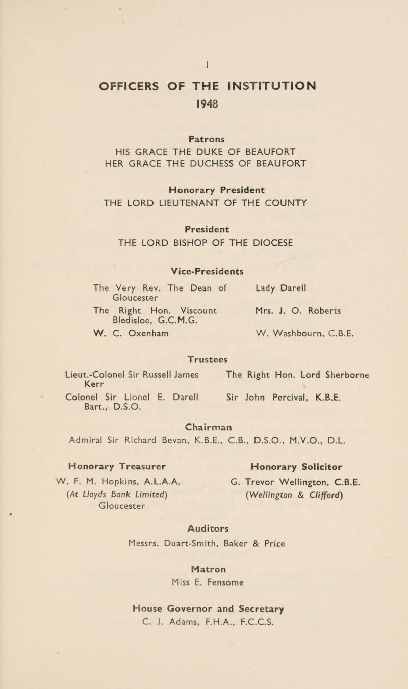 OFFICERS OF THE INSTITUTION 1948 Patrons HIS GRACE THE DUKE OF BEAUFORT HER GRACE THE DUCHESS OF BEAUFORT Honorary President THE LORD LIEUTENANT OF THE COUNTY President THE LORD BISHOP OF THE DIOCESE Vice-Presidents The Very Rev. The Dean of Gloucester The Right Hon. Viscount Bledisloe, G.C.M.G. W. C. Oxenham Trustees Lieut.-Colonel Sir Russell James The Right Hon. Lord Sherborne Kerr Colonel Sir Lionel E. Darell Sir John Percival, K.B.E. Bart., D.S.O. Chairman Admiral Sir Richard Bevan, K.B.E., C.B., D.S.O., M.V.O., D.L. Honorary Treasurer Honorary Solicitor W. F. M. Hopkins, A.L.A.A. G. Trevor Wellington, C.B.E. (At Lloyds Bank Limited) (Wellington & Clifford) Gloucester Auditors Messrs. Duart-Smith, Baker & Price Matron Miss E. Fensome Lady Darell Mrs. J. O. Roberts W. Washbourn, C.B.E. House Governor and Secretary C. J. Adams, F.H.A., F.C.C.S.