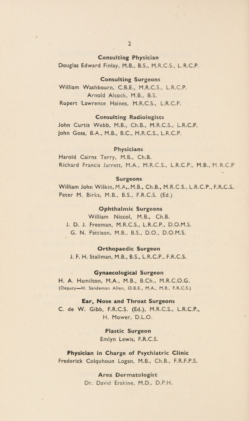 Consulting Physician Douglas Edward Finlay, M.B., B.S., M.R.C.S., L.R.C.P. Consulting Surgeons William Washbourn, C.B.E., M.R.C.S., L.R.C.P. Arnold Aicock, M.B., B.S. Rupert Lawrence Haines, M.R.C.S., L.R.C.P. Consulting Radiologists John Curtis Webb, M.B., Ch.B., M.R.C.S., L.R.C.P. John Goss, B.A., M.B., B.C., M.R.C.S., L.R.C.P. Physicians Harold Cairns Terry, M.B., Ch.B. Richard Francis Jarrett, M.A., M.R.C.S., L.R.C.P., M.B., M.R.C.P Surgeons William John Wilkin, M.A., M.B., Ch.B., M.R.C.S., L.R.C.P., F.R.C.S. Peter M. Birks, M.B., B.S., F.R.C.S. (Ed.) Ophthalmic Surgeons William Niccol, M.B., Ch.B. J. D. J. Freeman, M.R.C.S., L.R.C.P., D.O.M.S. G. N. Pattison, M.B., B.S., D.O., D.O.M.S. Orthopaedic Surgeon J. F. H. Stallman, M.B., B.S., L.R.C.P., F.R.C.S. Gynaecological Surgeon H. A. Hamilton, M.A., M.B., B.Ch., M.R.C.O.G. (Deputy—H. Sandeman Allen, O.B.E., M.A., M.B., F.R.C.S.) Ear, Nose and Throat Surgeons C. de W. Gibb, F.R.C.S. (Ed.), M.R.C.S., L.R.C.P., H. Mower, D.L.O. Plastic Surgeon Emlyn Lewis, F.R.C.S. Physician in Charge of Psychiatric Clinic Frederick Colquhoun Logan, M.B., Ch.B., F.R.F.P.S. Area Dermatologist Dr. David Erskine, M.D., D.P.H.