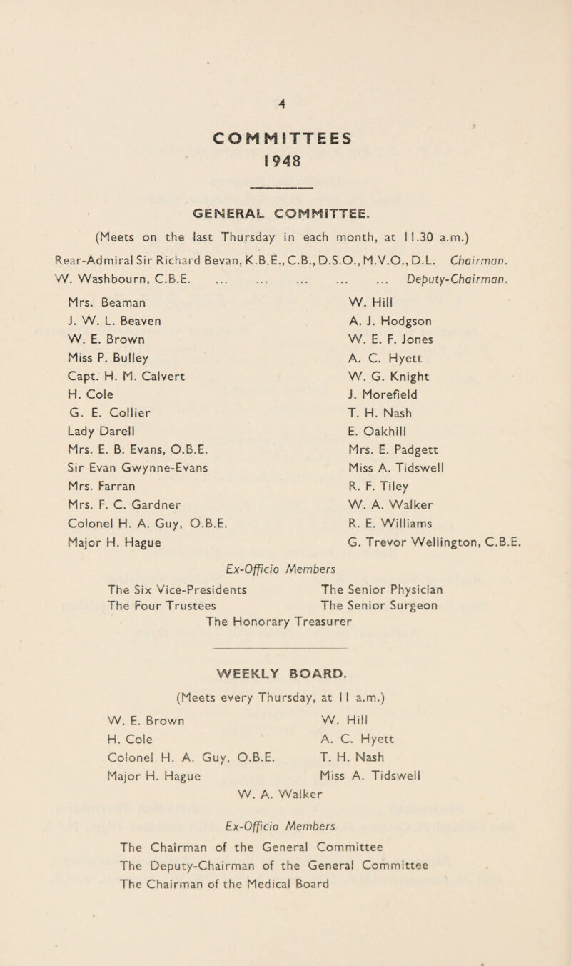 A COMMITTEES 1948 GENERAL COMMITTEE. (Meets on the last Thursday in each month, at 11.30 a.m.) Rear-Admiral Sir Richard Bevan, K.B.E., C.B., D.S.O., M.V.O., D.L. Chairman. W. Washbourn, C.B.E. ... ... ... ... ... Deputy-Chairman. Mrs. Beaman J. W. L. Beaven W. E. Brown Miss P. Bulley Capt. H. M. Calvert H. Cole G. E. Collier Lady Darell Mrs. E. B. Evans, O.B.E. Sir Evan Gwynne-Evans Mrs. Farran Mrs. F. C. Gardner Colonel H. A. Guy, O.B.E. Major H. Hague W. Hill A. J. Hodgson W. E. F. Jones A. C. Hyett W. G. Knight J. Morefield T. H. Nash E. Oakhill Mrs. E. Padgett Miss A. Tidswell R. F. Tiley W. A. Walker R. E. Williams G. Trevor Wellington, C.B.E. Ex-Officio Members The Six Vice-Presidents The Senior Physician The Four Trustees The Senior Surgeon The Honorary Treasurer WEEKLY BOARD. (Meets every Thursday, at I I a.m.) W. E. Brown W. Hill H. Cole A. C. Hyett Colonel H. A. Guy, O.B.E. T. H. Nash Major H. Hague Miss A. Tidswell W. A. Walker Ex-Officio Members The Chairman of the General Committee The Deputy-Chairman of the General Committee The Chairman of the Medical Board