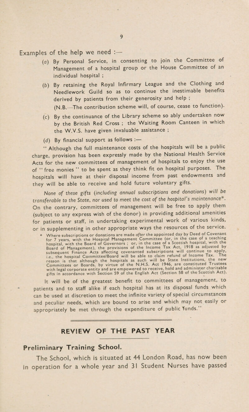 Examples of the help we need :— (a) By Personal Service, in consenting to join the Committee of Management of a hospital group or the House Committee of an individual hospital ; (b) By retaining the Royal Infirmary League and the Clothing and Needlework Guild so as to continue the inestimable benefits derived by patients from their generosity and help ; (N.B.—The contribution scheme will, of course, cease to function). (c) By the continuance of the Library scheme so ably undertaken now by the British Red Cross ; the Waiting Room Canteen in which the W.V.S. have given invaluable assistance ; (d) By financial support as follows :— “ Although the full maintenance costs of the hospitals will be a public charge, provision has been expressly made by the National Health Service Acts for the new committees of management of hospitals to enjoy the use of “ free monies ” to be spent as they think fit on hospital purposes. The hospitals will have at their disposal income from past endowments and they will be able to receive and hold future voluntary gifts. None of these gifts (including annual subscriptions and donations) will be transferable to the State, nor used to meet the cost of the hospital’s maintenance*. On the contrary, committees of management will be free to apply them (subject to any express wish of the donor) in providing additional amenities for patients or staff, in undertaking experimental work of various kinds, or in supplementing in other appropriate ways the resources of the service. * Where subscriptions or donations are made after the appointed day by Deed of Covenant for 7 years, with the Hospital Management Committee (or, in the case of a teaching hospital, with the Board of Governors ; or, in the case of a Scottish hospital, with the Board of Management), the provisions of the Income Tax Act, 1918 as adjusted by subsequent Finance Acts affecting covenanted subscriptions will continue to apply, i.e., the hospital Committee/Board will be able to claim refund of Income Tax. The reason is that although the hospitals as such will be State Institutions, the new Committees or Boards, by virtue of the N.H.S. Act 1946, are constituted Trustees with legal corporate entity and are empowered to receive, hold and administer charitable gifts in accordance with Section 59 of the English Act (Section 58 of the Scottish Act). It will be of the greatest benefit to committees of management, to patients and to staff alike if each hospital has at its disposal funds which can be used at discretion to meet the infinite variety of special circumstances and peculiar needs, which are bound to arise and which may not easily or appropriately be met through the expenditure of public funds.” REVIEW OF THE PAST YEAR Preliminary Training School. The School, which is situated at 44 London Road, has now been in operation for a whole year and 31 Student Nurses have passed