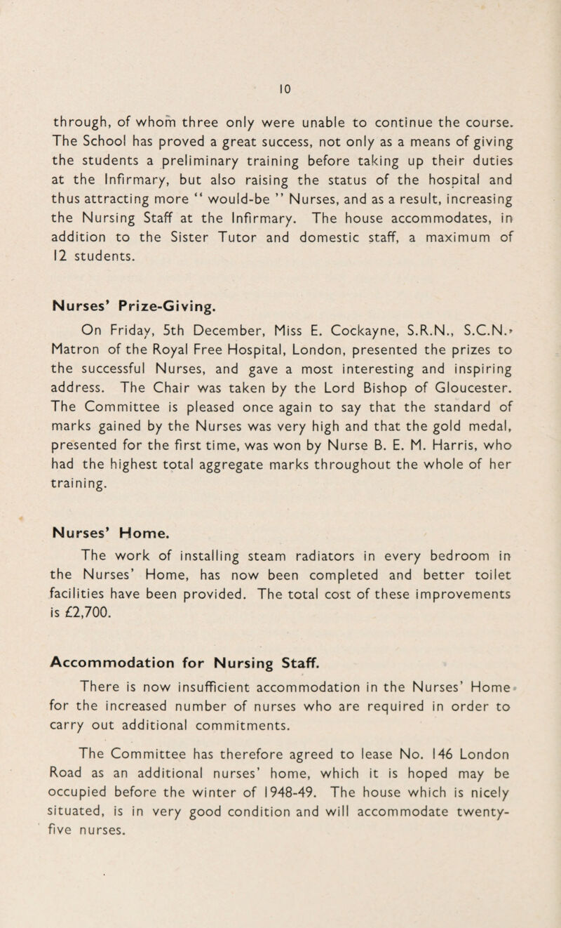 through, of whom three only were unable to continue the course. The School has proved a great success, not only as a means of giving the students a preliminary training before taking up their duties at the Infirmary, but also raising the status of the hospital and thus attracting more “ would-be ” Nurses, and as a result, increasing the Nursing Staff at the Infirmary. The house accommodates, in addition to the Sister Tutor and domestic staff, a maximum of 12 students. Nurses’ Prize-Giving. On Friday, 5th December, Miss E. Cockayne, S.R.N., S.C.N.* Matron of the Royal Free Hospital, London, presented the prizes to the successful Nurses, and gave a most interesting and inspiring address. The Chair was taken by the Lord Bishop of Gloucester. The Committee is pleased once again to say that the standard of marks gained by the Nurses was very high and that the gold medal, presented for the first time, was won by Nurse B. E. M. Harris, who had the highest total aggregate marks throughout the whole of her training. N urses’ Home. The work of installing steam radiators in every bedroom in the Nurses’ Home, has now been completed and better toilet facilities have been provided. The total cost of these improvements is £2,700. Accommodation for Nursing Staff. There is now insufficient accommodation in the Nurses’ Home for the increased number of nurses who are required in order to carry out additional commitments. The Committee has therefore agreed to lease No. 146 London Road as an additional nurses’ home, which it is hoped may be occupied before the winter of 1948-49. The house which is nicely situated, is in very good condition and will accommodate twenty- five nurses.