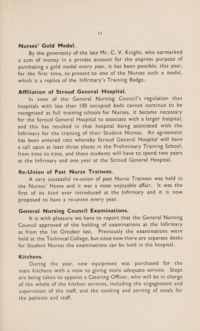 Nurses* Gold Medal. By the generosity of the late Mr. C. V. Knight, who earmarked a sum of money in a private account for the express purpose of purchasing a gold medal every year, it has been possible, this year, for the first time, to present to one of the Nurses such a medal, which is a replica of the Infirmary’s Training Badge. Affiliation of Stroud General Hospital. In view of the General Nursing Council’s regulation that hospitals with less than 100 occupied beds cannot continue to be recognised as full training schools for Nurses, it became necessary for the Stroud General Hospital to associate with a larger hospital, and this has resulted in that hospital being associated with the Infirmary for the training of their Student Nurses. An agreement has been entered into whereby Stroud General Hospital will have a call upon at least three places in the Preliminary Training School, from time to time, and these students will have to spend two years at the Infirmary and one year at the Stroud General Hospital. Re-Union of Past Nurse Trainees. A very successful re-union of past Nurse Trainees was held in the Nurses’ Home and it was a most enjoyable affair. It was the first of its kind ever introduced at the Infirmary and it is now proposed to have a re-union every year. General Nursing Council Examinations. It is with pleasure we have to report that the General Nursing Council approved of the holding of examinations at the Infirmary as from the 1st October last. Previously the examinations were held at the Technical College, but since now there are separate desks for Student Nurses the examinations can be held in the hospital. Kitchens. During the year, new equipment was purchased for the main kitchens with a view to giving more adequate service. Steps are being taken to appoint a Catering Officer, who will be in charge of the whole of the kitchen services, including the engagement and supervision of the staff, and the cooking and serving of meals for the patients and staff.