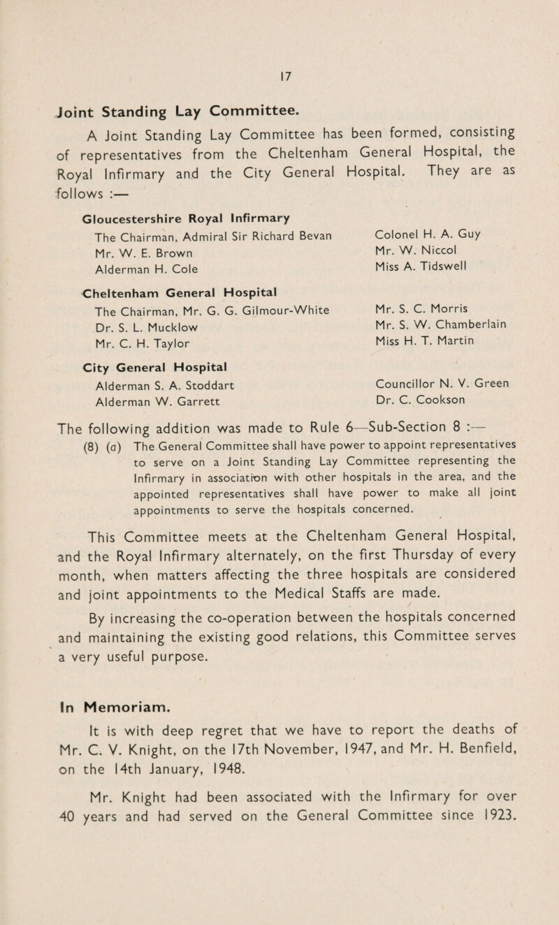 Joint Standing Lay Committee. A Joint Standing Lay Committee has been formed, consisting of representatives from the Cheltenham General Hospital, the Royal Infirmary and the City General Hospital. They are as follows :— Gloucestershire Royal Infirmary The Chairman, Admiral Sir Richard Bevan Mr. W. E. Brown Alderman H. Cole Colonel H. A. Guy Mr. W. Niccol Miss A. Tidswell Cheltenham General Hospital The Chairman, Mr. G. G. Gilmour-White Dr. S. L. Mucklow Mr. C. H. Taylor City General Hospital Alderman S. A. Stoddart Alderman W. Garrett Mr. S. C. Morris Mr. S. W. Chamberlain Miss H. T. Martin Councillor N. V. Green Dr. C. Cookson The following addition was made to Rule 6—Sub-Section 8 :— (8) (a) The General Committee shall have power to appoint representatives to serve on a Joint Standing Lay Committee representing the Infirmary in association with other hospitals in the area, and the appointed representatives shall have power to make all joint appointments to serve the hospitals concerned. This Committee meets at the Cheltenham General Hospital, and the Royal Infirmary alternately, on the first Thursday of every month, when matters affecting the three hospitals are considered and joint appointments to the Medical Staffs are made. By increasing the co-operation between the hospitals concerned and maintaining the existing good relations, this Committee serves a very useful purpose. In Memoriam. It is with deep regret that we have to report the deaths of Mr. C. V. Knight, on the 17th November, 1947, and Mr. H. Benfield, on the 14th January, 1948. Mr. Knight had been associated with the Infirmary for over 40 years and had served on the General Committee since 1923.