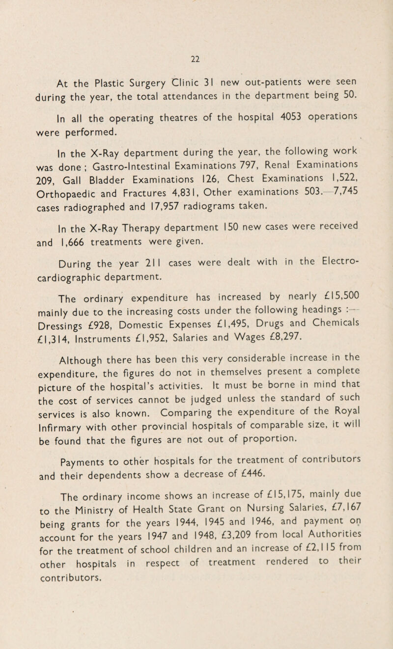 At the Plastic Surgery Clinic 31 new out-patients were seen during the year, the total attendances in the department being 50. In all the operating theatres of the hospital 4053 operations were performed. In the X-Ray department during the year, the following work was done ; Gastro-lntestinal Examinations 797, Renal Examinations 209, Gall Bladder Examinations 126, Chest Examinations 1,522, Orthopaedic and Fractures 4,831, Other examinations 503.-7,745 cases radiographed and 17,957 radiograms taken. In the X-Ray Therapy department 150 new cases were received and 1,666 treatments were given. During the year 211 cases were dealt with in the Electro¬ cardiographic department. The ordinary expenditure has increased by nearly £15,500 mainly due to the increasing costs under the following headings : Dressings £928, Domestic Expenses £1,495, Drugs and Chemicals £1,314, Instruments £1,952, Salaries and Wages £8,297. Although there has been this very considerable increase in the expenditure, the figures do not in themselves present a complete picture of the hospital’s activities. It must be borne in mind that the cost of services cannot be judged unless the standard of such services is also known. Comparing the expenditure of the Royal Infirmary with other provincial hospitals of comparable size, it will be found that the figures are not out of proportion. Payments to other hospitals for the treatment of contributors and their dependents show a decrease of £446. The ordinary income shows an increase of £15,175, mainly due to the Ministry of Health State Grant on Nursing Salaries, £7,167 being grants for the years 1944, 1945 and 1946, and payment on account for the years 1947 and 1948, £3,209 from local Authorities for the treatment of school children and an increase of £2,1 15 from other hospitals in respect of treatment rendered to their contributors.