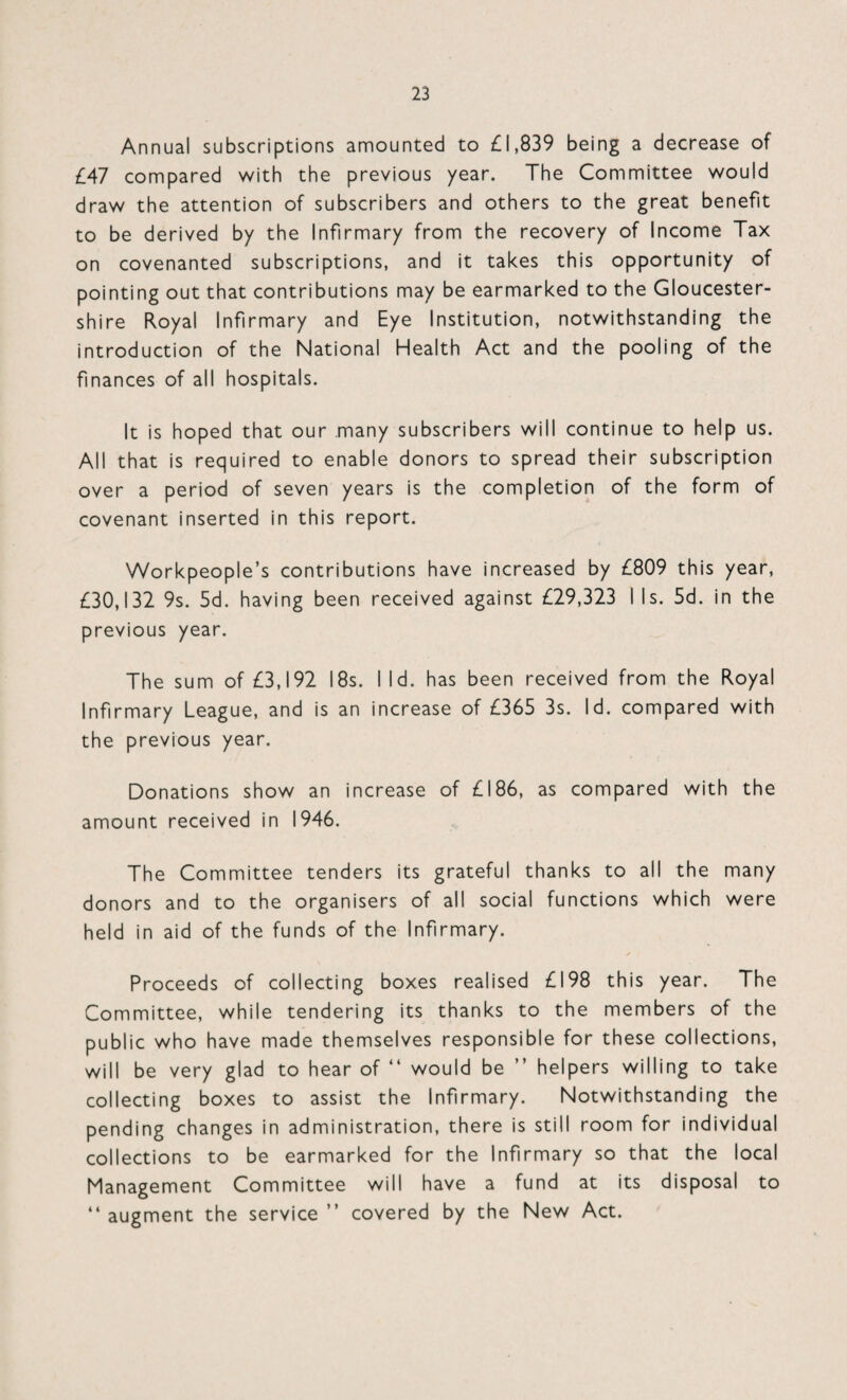 Annual subscriptions amounted to £1,839 being a decrease of £47 compared with the previous year. The Committee would draw the attention of subscribers and others to the great benefit to be derived by the Infirmary from the recovery of Income Tax on covenanted subscriptions, and it takes this opportunity of pointing out that contributions may be earmarked to the Gloucester¬ shire Royal Infirmary and Eye Institution, notwithstanding the introduction of the National Health Act and the pooling of the finances of all hospitals. It is hoped that our many subscribers will continue to help us. All that is required to enable donors to spread their subscription over a period of seven years is the completion of the form of covenant inserted in this report. Workpeople’s contributions have increased by £809 this year, £30,132 9s. 5d. having been received against £29,323 I Is. 5d. in the previous year. The sum of £3,192 18s. I Id. has been received from the Royal Infirmary League, and is an increase of £365 3s. Id. compared with the previous year. Donations show an increase of £186, as compared with the amount received in 1946. The Committee tenders its grateful thanks to all the many donors and to the organisers of all social functions which were held in aid of the funds of the Infirmary. Proceeds of collecting boxes realised £198 this year. The Committee, while tendering its thanks to the members of the public who have made themselves responsible for these collections, will be very glad to hear of “ would be ” helpers willing to take collecting boxes to assist the Infirmary. Notwithstanding the pending changes in administration, there is still room for individual collections to be earmarked for the Infirmary so that the local Management Committee will have a fund at its disposal to “ augment the service ” covered by the New Act.