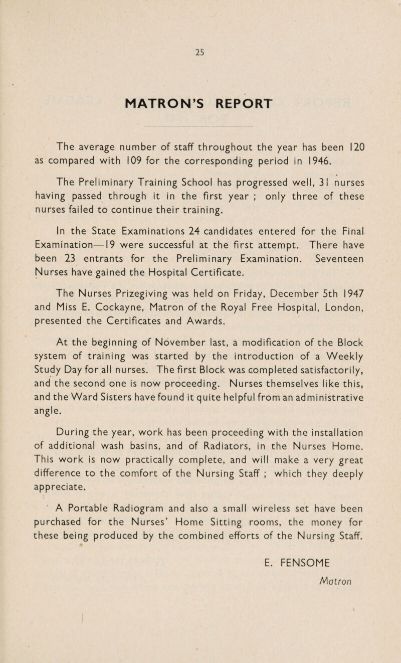 MATRON’S REPORT The average number of staff throughout the year has been 120 as compared with 109 for the corresponding period in 1946. The Preliminary Training School has progressed well, 31 nurses having passed through it in the first year ; only three of these nurses failed to continue their training. In the State Examinations 24 candidates entered for the Final Examination—19 were successful at the first attempt. There have been 23 entrants for the Preliminary Examination. Seventeen Nurses have gained the Hospital Certificate. The Nurses Prizegiving was held on Friday, December 5th 1947 and Miss E. Cockayne, Matron of the Royal Free Hospital, London, presented the Certificates and Awards. At the beginning of November last, a modification of the Block system of training was started by the introduction of a Weekly Study Day for all nurses. The first Block was completed satisfactorily, and the second one is now proceeding. Nurses themselves like this, and the Ward Sisters have found it quite helpful from an administrative angle. During the year, work has been proceeding with the installation of additional wash basins, and of Radiators, in the Nurses Home. This work is now practically complete, and will make a very great difference to the comfort of the Nursing Staff ; which they deeply appreciate. A Portable Radiogram and also a small wireless set have been purchased for the Nurses’ Home Sitting rooms, the money for these being produced by the combined efforts of the Nursing Staff. E. FENSOME Matron