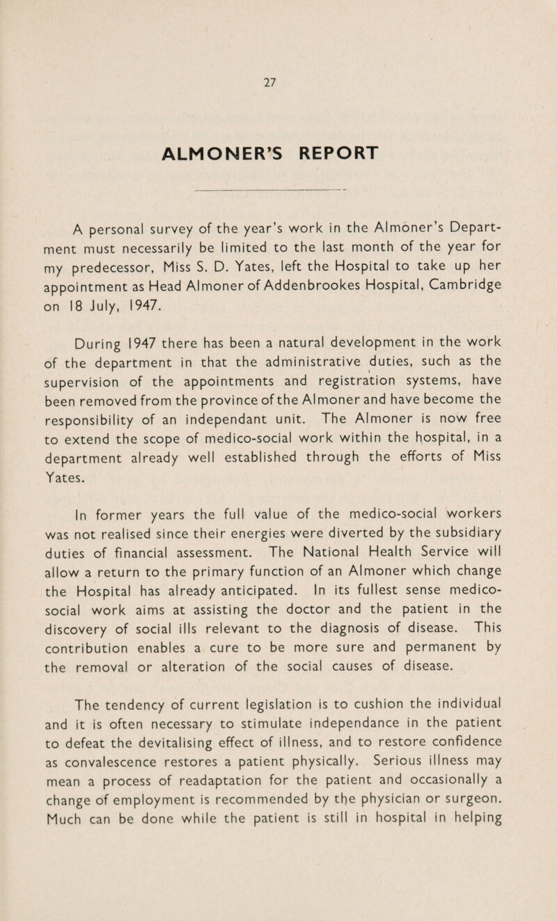 ALMONER’S REPORT A personal survey of the year’s work in the Almoner’s Depart¬ ment must necessarily be limited to the last month of the year for my predecessor, Miss S. D. Yates, left the Hospital to take up her appointment as Head Almoner of Addenbrookes Hospital, Cambridge on 18 July, 1947. During 1947 there has been a natural development in the work of the department in that the administrative duties, such as the supervision of the appointments and registration systems, have been removed from the province of the Almoner and have become the responsibility of an independant unit. The Almoner is now free to extend the scope of medico-social work within the hospital, in a department already well established through the efforts of Miss Yates. In former years the full value of the medico-social workers was not realised since their energies were diverted by the subsidiary duties of financial assessment. The National Health Service will allow a return to the primary function of an Almoner which change the Hospital has already anticipated. In its fullest sense medico- social work aims at assisting the doctor and the patient in the discovery of social ills relevant to the diagnosis of disease. This contribution enables a cure to be more sure and permanent by the removal or alteration of the social causes of disease. The tendency of current legislation is to cushion the individual and it is often necessary to stimulate independance in the patient to defeat the devitalising effect of illness, and to restore confidence as convalescence restores a patient physically. Serious illness may mean a process of readaptation for the patient and occasionally a change of employment is recommended by the physician or surgeon. Much can be done while the patient is still in hospital in helping