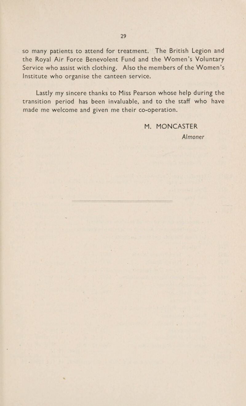 so many patients to attend for treatment. The British Legion and the Royal Air Force Benevolent Fund and the Women’s Voluntary Service who assist with clothing. Also the members of the Women’s Institute who organise the canteen service. Lastly my sincere thanks to Miss Pearson whose help during the transition period has been invaluable, and to the staff who have made me welcome and given me their co-operation. M. MONCASTER Almoner