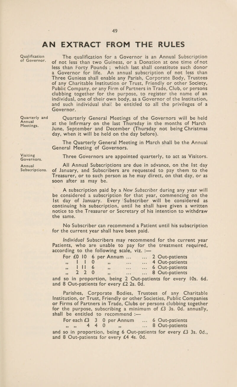 AN EXTRACT FROM THE RULES Qualification The qualification for a Governor is an Annual Subscription of Governor. 0f not |ess than two Guineas, or a Donation at one time of not less than Forty Pounds ; which last shall constitute such donor a Governor for life. An annual subscription of not less than Three Gunieas shall enable any Parish, Corporate Body, Trustees of any Charitable Institution or Trust, Friendly or other Society, Public Company, or any Firm of Partners in Trade, Club, or persons clubbing together for the purpose, to register the name of an individual, one of their own body, as a Governor of the Institution, and such individual shall be entitled to all the privileges of a Governor. Quarterly and Annual Meetings. Quarterly General Meetings of the Governors will be held at the Infirmary on the last Thursday in the months of March June, September and December (Thursday not being Christmas day, when it will be held on the day before). The Quarterly General Meeting in March shall be the Annual General Meeting of Governors. Xisiting Three Governors are appointed quarterly, to act as Visitors. Governors. r r n ' Annual All Annual Subscriptions are due in advance, on the 1st day Subscriptions, of January, and Subscribers are requested to pay them to the Treasurer, or to such person as he may direct, on that day, or as soon after as may be. A subscription paid by a New Subscriber during any year will be considered a subscription for that year, commencing on the 1st day of January. Every 1 Subscriber will be considered as continuing his subscription, until he shall have given a written notice to the Treasurer or Secretary of his intention to withdraw the same. No Subscriber can recommend a Patient until his subscription for the current year shall have been paid. Individual Subscribers may recommend for the current year Patients, who are unable to pay for the treatment required, according to the following scale, viz. For £0 10 6 per Annum ... ,,110 „ I II 6 „ 2 2 0 and so in proportion, being 2 Out-patients for every 10s. 6d. and 8 Out-patients for every £2 2s. Od. 2 Out-patients 4 Out-patients 6 Out-patients 8 Out-patients Parishes, Corporate Bodies, Trustees of any Charitable Institution, or Trust, Friendly or other Societies, Public Companies or Firms of Partners in Trade, Clubs or persons clubbing together for the purpose, subscribing a minimum of £3 3s. Od. annually, shall be entitled to recommend :— For each £3 3 0 per Annum ... 6 Out-patients ,, ,, 4 4 0 ,, ... 8 Out-patients and so in proportion, being 6 Out-patients for every £3 3s. Od., and 8 Out-patients for every £4 4s. Od.