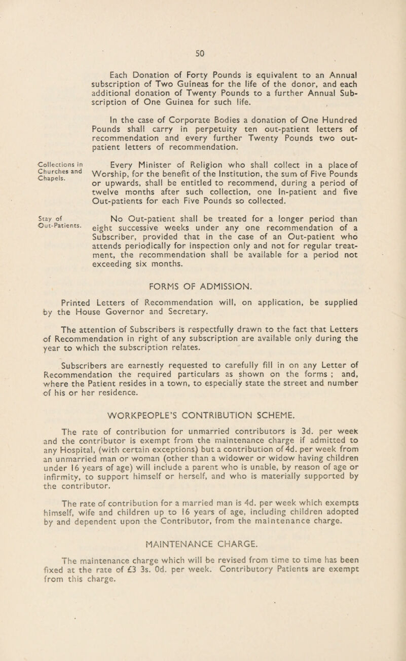 Each Donation of Forty Pounds is equivalent to an Annual subscription of Two Guineas for the life of the donor, and each additional donation of Twenty Pounds to a further Annual Sub¬ scription of One Guinea for such life. In the case of Corporate Bodies a donation of One Hundred Pounds shall carry in perpetuity ten out-patient letters of recommendation and every further Twenty Pounds two out¬ patient letters of recommendation. Every Minister of Religion who shall collect in a place of Worship, for the benefit of the Institution, the sum of Five Pounds or upwards, shall be entitled to recommend, during a period of twelve months after such collection, one In-patient and five Out-patients for each Five Pounds so collected. No Out-patient shall be treated for a longer period than eight successive weeks under any one recommendation of a Subscriber, provided that in the case of an Out-patient who attends periodically for inspection only and not for regular treat¬ ment, the recommendation shall be available for a period not exceeding six months. FORMS OF ADMISSION. Printed Letters of Recommendation will, on application, be supplied by the House Governor and Secretary. The attention of Subscribers is respectfully drawn to the fact that Letters of Recommendation in right of any subscription are available only during the year to which the subscription relates. Subscribers are earnestly requested to carefully fill in on any Letter of Recommendation the required particulars as shown on the forms ; and, where the Patient resides in a town, to especially state the street and number of his or her residence. WORKPEOPLE’S CONTRIBUTION SCHEME. The rate of contribution for unmarried contributors is 3d. per week and the contributor is exempt from the maintenance charge if admitted to any Hospital, (v/ith certain exceptions) but a contribution of 4d. per week from an unmarried man or woman (other than a widower or widow having children under 16 years of age) will include a parent who is unable, by reason of age or infirmity, to support himself or herself, and who is materially supported by the contributor. The rate of contribution for a married man is 4d. per week which exempts himself, wife and children up to 16 years of age, including children adopted by and dependent upon the Contributor, from the maintenance charge. MAINTENANCE CHARGE. The maintenance charge which will be revised from time to time has been fixed at the rate of £3 3s. Od. per week. Contributory Patients are exempt from this charge. Collections in Churches and Chapels. Stay of Out-Patients.