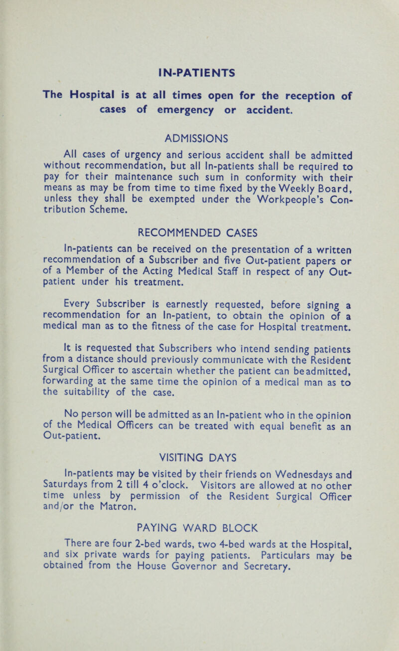 The Hospital is at all times open for the reception of cases of emergency or accident. ADMISSIONS All cases of urgency and serious accident shall be admitted without recommendation, but all In-patients shall be required to pay for their maintenance such sum in conformity with their means as may be from time to time fixed by the Weekly Board, unless they shall be exempted under the Workpeople’s Con¬ tribution Scheme. RECOMMENDED CASES In-patients can be received on the presentation of a written recommendation of a Subscriber and five Out-patient papers or of a Member of the Acting Medical Staff in respect of any Out¬ patient under his treatment. Every Subscriber is earnestly requested, before signing a recommendation for an In-patient, to obtain the opinion of a medical man as to the fitness of the case for Hospital treatment. It is requested that Subscribers who intend sending patients from a distance should previously communicate with the Resident Surgical Officer to ascertain whether the patient can be admitted, forwarding at the same time the opinion of a medical man as to the suitability of the case. No person will be admitted as an In-patient who in the opinion of the Medical Officers can be treated with equal benefit as an Out-patient. VISITING DAYS In-patients may be visited by their friends on Wednesdays and Saturdays from 2 till 4 o’clock. Visitors are allowed at no other time unless by permission of the Resident Surgical Officer and/or the Matron. PAYING WARD BLOCK There are four 2-bed wards, two 4-bed wards at the Hospital, and six private wards for paying patients. Particulars may be obtained from the House Governor and Secretary.