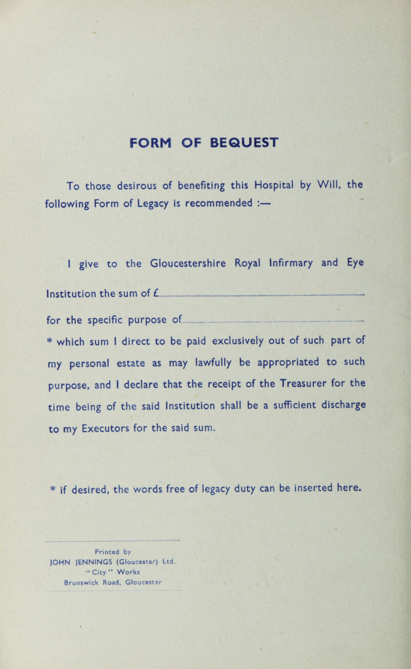 FORM OF BEQUEST To those desirous of benefiting this Hospital by Will, the following Form of Legacy is recommended :— I give to the Gloucestershire Royal infirmary and Eye Institution the sum of £. for the specific purpose of. . * which sum I direct to be paid exclusively out of such part of my personal estate as may lawfully be appropriated to such purpose, and I declare that the receipt of the Treasurer for the time being of the said Institution shall be a sufficient discharge to my Executors for the said sum. * if desired, the words free of legacy duty can be inserted here. Printed by JOHN JENNINGS (Gloucester) Ltd. “ City ” Works Brunswick Road, Gloucester