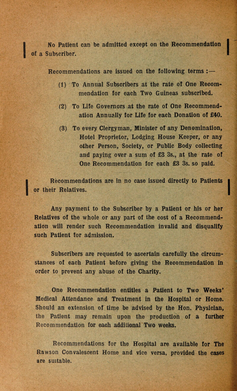 No Patient can be admitted except on the Recommendation ? of a Subscriber. Recommendations are issued on the following terms :— (1) To Annual Subscribers at the rate of One Recom¬ mendation for each Two Guineas subscribed. (2) To Life Governors at the rate of One Recommend¬ ation Annually for Life for each Donation of £40. (3) To every Clergyman, Minister of any Denomination, Hotel Proprietor, Lodging House Keeper, or any other Person, Society, or Public Body collecting and paying over a sum of £3 3s., at the rate of One Recommendation for each £3 3s. so paid. I Recommendations are in no case issued directly to Patients | or their Relatives. Any payment to the Subscriber by a Patient or his or her Relatives of the whole or any part of the cost of a Recommend¬ ation will render such Recommendation invalid and disqualify such Patient for admission. Subscribers are requested to ascertain carefully the circum¬ stances of each Patient before giving the Recommendation in order to prevent any abuse of the Charity. One Recommendation entitles a Patient to Two Weeks’ Medical Attendance and Treatment in the Hospital or Home. Should an extension of time be advised by the Hon. Physician, the Patient may remain upon the production of a further Recommendation for each additional Two weeks. Recommendations for the Hospital are available for The Rawson Convalescent Home and vice versa, provided the cases are suitable.