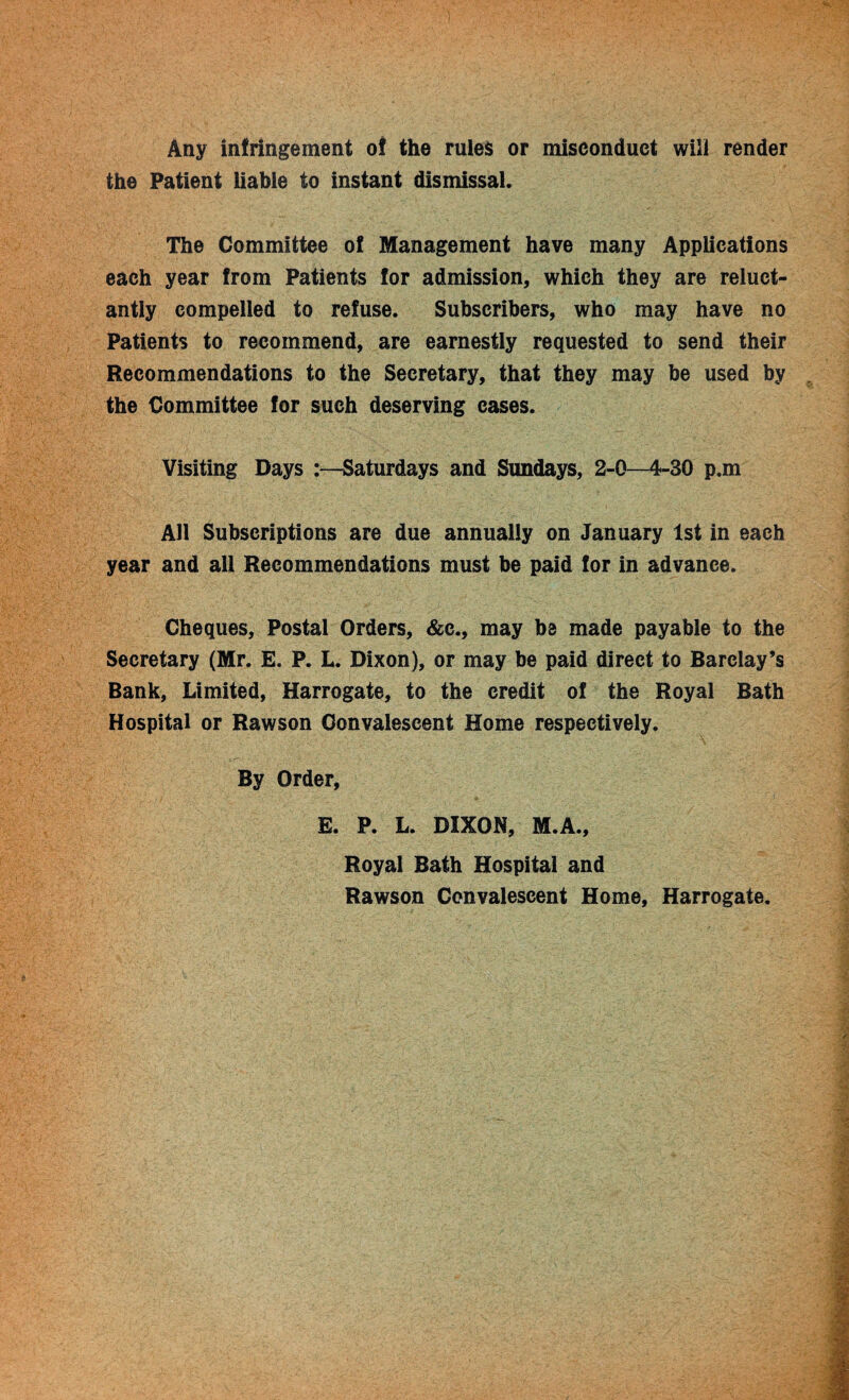 Any infringement of the rules or misconduct will render the Patient liable to instant dismissal. The Committee of Management have many Applications each year from Patients for admission, which they are reluct¬ antly compelled to refuse. Subscribers, who may have no Patients to recommend, are earnestly requested to send their Recommendations to the Secretary, that they may be used by the Committee for such deserving cases. Visiting Days :—Saturdays and Sundays, 2-0—4-30 p.m All Subscriptions are due annually on January 1st in each year and all Recommendations must be paid for in advance. Cheques, Postal Orders, &c., may be made payable to the Secretary (Mr. E. P. L. Dixon), or may be paid direct to Barclay’s Bank, Limited, Harrogate, to the credit of the Royal Bath Hospital or Rawson Convalescent Home respectively. By Order, E. P. L. DIXON, M.A., Royal Bath Hospital and Rawson Convalescent Home, Harrogate.