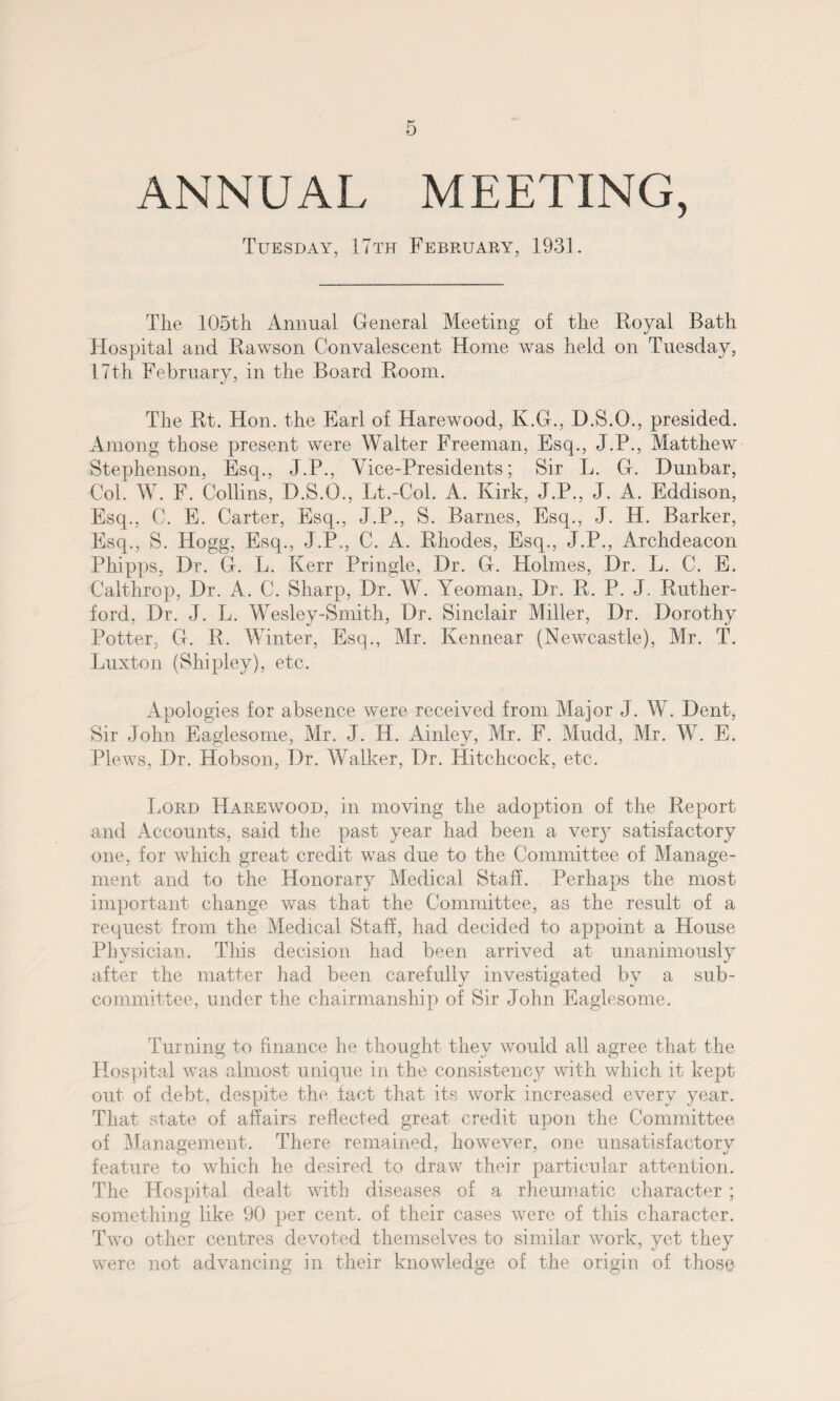 ANNUAL MEETING, Tuesday, 17th February, 1931. The 105th Annual General Meeting of the Royal Bath Hospital and Rawson Convalescent Home was held on Tuesday, 17th February, in the Board Room. The Rt. Hon. the Earl of Harewood, K.G., D.S.O., presided. Among those present were Walter Freeman, Esq., J.P., Matthew Stephenson, Esq., J.P., Vice-Presidents; Sir L. G. Dunbar, Col. W. F. Collins, D.S.O., Lt.-Col. A. Kirk, J.P., J. A. Eddison, Esq., C. E. Carter, Esq., J.P., S. Barnes, Esq., J. H. Barker, Esq., S. Hogg, Esq., J.P., C. A. Rhodes, Esq., J.P., Archdeacon Phipps, Dr. G. L. Kerr Pringle, Dr. G. Holmes, Dr. L. C. E. Calthrop, Dr. A. C. Sharp, Dr. W. Yeoman, Dr. R. P. J. Ruther¬ ford, Dr. J. L. Wesley-Smith, Dr. Sinclair Miller, Dr. Dorothy Potter, G. R. Winter, Esq., Mr. Ivennear (Newcastle), Mr. T. Luxton (Shipley), etc. Apologies for absence were received from Major J. W. Dent, Sir John Eaglesome, Mr. J. H. Ainley, Mr. F. Mudd, Mr. W. E. Plews, Dr. Hobson, Dr. Walker, Dr. Hitchcock, etc. Lord Harewood, in moving the adoption of the Report and Accounts, said the past year had been a very satisfactory one, for which great credit was due to the Committee of Manage¬ ment and to the Honorary Medical Staff. Perhaps the most important change was that the Committee, as the result of a request from the Medical Staff, had decided to appoint a House Physician. This decision had been arrived at unanimously after the matter had been carefully investigated by a sub¬ committee, under the chairmanship of Sir John Eaglesome. Turning to finance he thought they would all agree that the Hospital was almost unique in the consistency with which it kept out of debt, despite the tact that its work increased every year. That state of affairs reflected great credit upon the Committee of Alanagement. There remained, however, one unsatisfactorv O 7 7 4/ feature to which he desired to draw their particular attention. The Hospital dealt with diseases of a rheumatic character ; something like 90 per cent, of their cases were of this character. Two other centres devoted themselves to similar work, yet they were not advancing in their knowledge of the origin of those