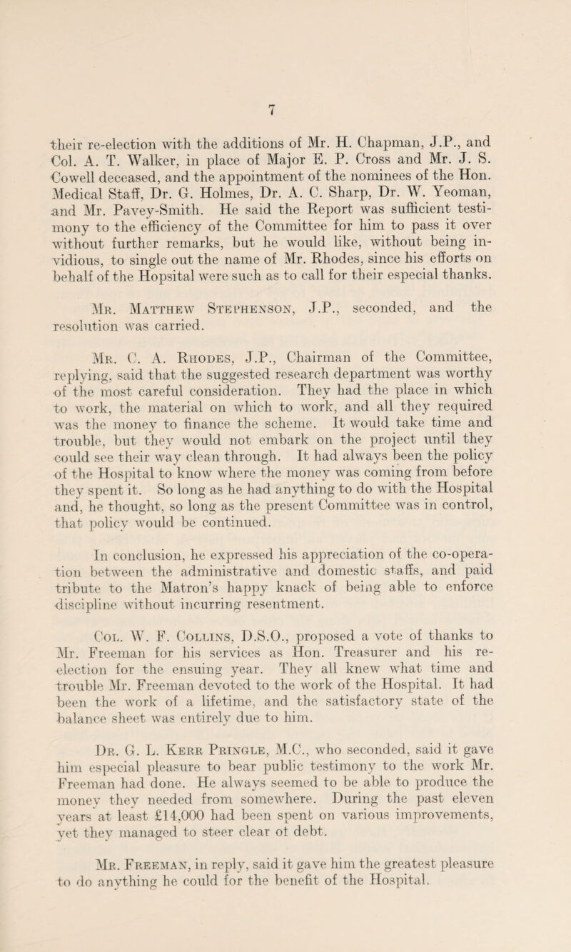 tlieir re-election with the additions of Mr. H. Chapman, J.P., and Col. A. T. Walker, in place of Major E. P. Cross and Mr. J. S. Cowell deceased, and the appointment of the nominees of the Hon. Medical Staff, Dr. G. Holmes, Dr. A. C. Sharp, Dr. W. Yeoman, and Mr. Pavey-Smith. He said the Report was sufficient testi¬ mony to the efficiency of the Committee for him to pass it over without further remarks, but he would like, without being in¬ vidious, to single out the name of Mr. Rhodes, since his efforts on behalf of the Hopsital were such as to call for their especial thanks. Mr. Matthew Stephenson, J.P., seconded, and the resolution was carried . Mr. C. A. Rhodes, J.P., Chairman of the Committee, replying, said that the suggested research department was worthy of the most careful consideration. They had the place in which to work, the material on which to work, and all they required was the money to finance the scheme. It would take time and trouble, but they would not embark on the project until they could see their way clean through. It had always been the policy of the Hospital to know where the money was coming from before they spent it. So long as he had anything to do with the Hospital and, he thought, so long as the present Committee was in control, that policy would be continued. In conclusion, he expressed his appreciation of the co-opera¬ tion between the administrative and domestic staffs, and paid tribute to the Matron’s happy knack of being able to enforce ■discipline without incurring resentment. Col. W. F. Collins, D.S.O., proposed a vote of thanks to Mr. Freeman for his services as Hon. Treasurer and his re- election for the ensuing year. They all knew what time and trouble Mr. Freeman devoted to the work of the Hospital. It had been the work of a lifetime, and the satisfactory state of the balance sheet was entirely due to him. Dr. G. L. Kerr Pringle, M.C., who seconded, said it gave him especial pleasure to bear public testimony to the work Mr. Freeman had done. He always seemed to be able to produce the money they needed from somewhere. During the past eleven years at least £14,000 had been spent on various improvements, yet they managed to steer clear ot debt. Mr. Freeman, in reply, said it gave him the greatest pleasure to do anything he could for the benefit of the Hospital.