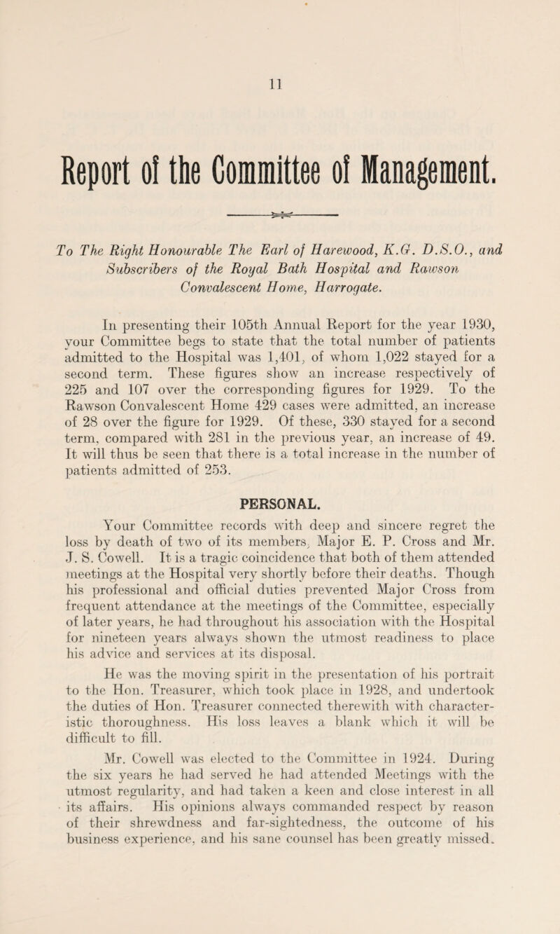 Report ol the Committee o! Management. To The Right Honourable The Earl of Harewood, K.G. D.S.O., and Subscribers of the Royal Bath Hospital and Rawson Convalescent Home, Harrogate. In presenting their 105th Annual Report for the year 1930, your Committee begs to state that the total number of patients admitted to the Hospital was 1,401, of whom 1,022 stayed for a second term. These figures show an increase respectively of 225 and 107 over the corresponding figures for 1929. To the Rawson Convalescent Home 429 cases were admitted, an increase of 28 over the figure for 1929. Of these, 330 stayed for a second term, compared with 281 in the previous year, an increase of 49. It will thus be seen that there is a total increase in the number of patients admitted of 253. PERSONAL. Your Committee records with deep and sincere regret the loss by death of two of its members, Major E. P. Cross and Mr. J. S, Cowell. It is a tragic coincidence that both of them attended meetings at the Hospital very shortly before their deaths. Though his professional and official duties prevented Major Cross from frequent attendance at the meetings of the Committee, especially of later years, he had throughout his association with the Hospital for nineteen years always shown the utmost readiness to place his advice and services at its disposal. He was the moving spirit in the presentation of his portrait to the Hon. Treasurer, which took place in 1928, and undertook the duties of Hon. Treasurer connected therewith with character¬ istic thoroughness. His loss leaves a blank which it will be difficult to fill. Mr. Cowell was elected to the Committee in 1924. During the six years he had served he had attended Meetings with the utmost regularity, and had taken a keen and close interest in all its affairs. His opinions always commanded respect by reason of their shrewdness and far-sightedness, the outcome of his business experience, and his sane counsel has been greatly missed.