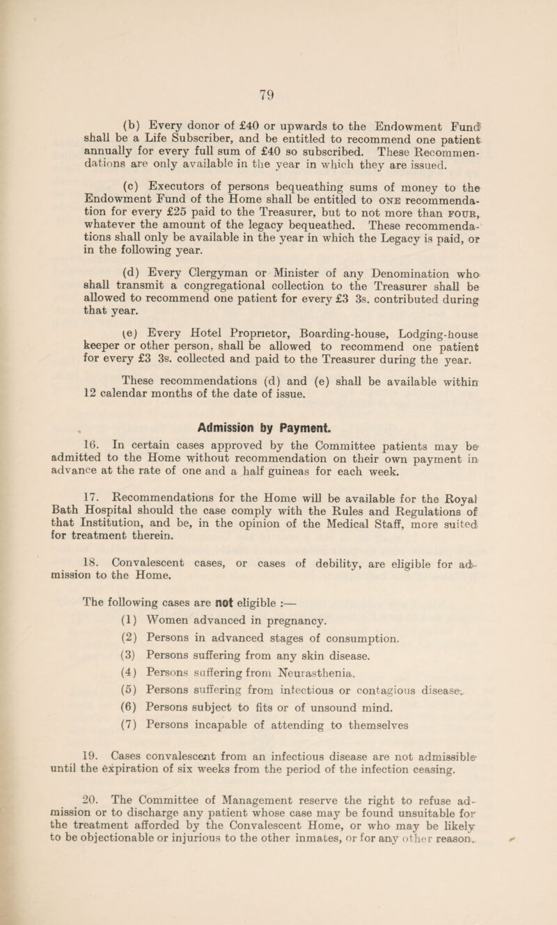 (b) Every donor of £40 or upwards to the Endowment Fund shall be a Life Subscriber, and be entitled to recommend one patient annually for every full sum of £40 so subscribed. These Recommen¬ dations are only available in the year in which they are issued. (c) Executors of persons bequeathing sums of money to the Endowment Fund of the Home shall be entitled to one recommenda¬ tion for every £25 paid to the Treasurer, but to not more than four, whatever the amount of the legacy bequeathed. These recommenda¬ tions shall only be available in the year in which the Legacy is paid, or in the following year. (d) Every Clergyman or Minister of any Denomination who shall transmit a congregational collection to the Treasurer shall be allowed to recommend one patient for every £3 3s. contributed during that year. fe) Every Hotel Proprietor, Boarding-house, Lodging-house keeper or other person, shall be allowed to recommend one patient for every £3 3s. collected and paid to the Treasurer during the year. These recommendations (d) and (e) shall be available within 12 calendar months of the date of issue. Admission by Payment. 16. In certain cases approved by the Committee patients may be admitted to the Home without recommendation on their own payment in advance at the rate of one and a half guineas for each week. 17. Recommendations for the Home will be available for the Royal Bath Hospital should the case comply with the Rules and Regulations of that Institution, and be, in the opinion of the Medical Staff, more suited for treatment therein. 18. Convalescent cases, or cases of debility, are eligible for ad¬ mission to the Home. The following cases are not eligible :— (1) Women advanced in pregnancy. (2) Persons in advanced stages of consumption. (3) Persons suffering from any skin disease. (4) Persons suffering from Neurasthenia. (5) Persons suffering from infectious or contagious disease-.. (6) Persons subject to fits or of unsound mind. (7) Persons incapable of attending to themselves 19. Cases convalescent from an infectious disease are not admissible* until the expiration of six weeks from the period of the infection ceasing. 20. The Committee of Management reserve the right to refuse ad¬ mission or to discharge any patient whose case may be found unsuitable for the treatment afforded by the Convalescent Home, or who may be likely to be objectionable or injurious to the other inmates, or for any other reason.