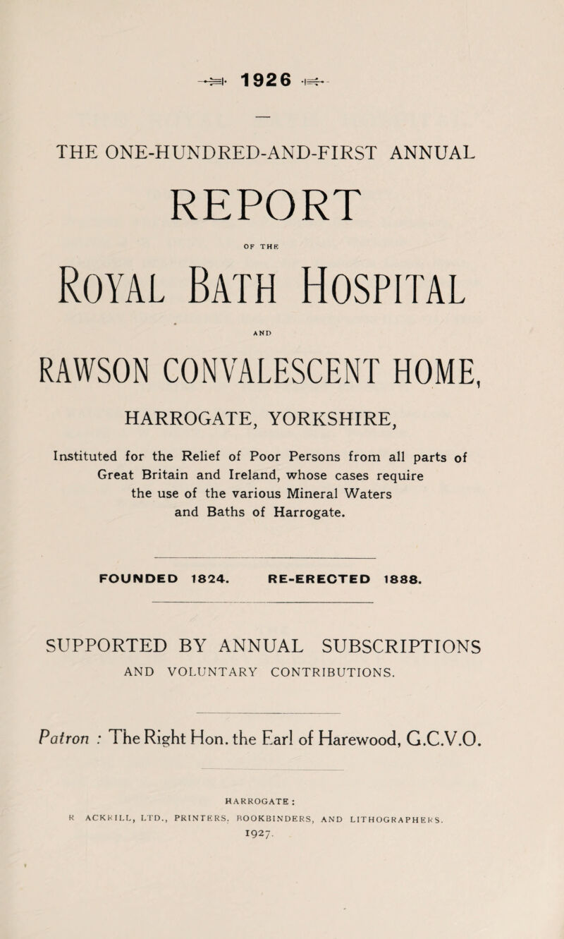 4* 1926 THE ONE-HUNDRED-AND-FIRST ANNUAL REPORT OF THE Royal Bath Hospital RAWSON CONVALESCENT HOME, HARROGATE, YORKSHIRE, Instituted for the Relief of Poor Persons from all parts of Great Britain and Ireland, whose cases require the use of the various Mineral Waters and Baths of Harrogate. FOUNDED 1824. RE-ERECTED 1888. SUPPORTED BY ANNUAL SUBSCRIPTIONS AND VOLUNTARY CONTRIBUTIONS. Patron : The Right Hon. the Earl of Harewood, G.C.V.O. HARROGATE: R ACKKILL, LTD., PRINTERS. ROOKBINDERS, AND LITHOGRAPHERS. 1927.