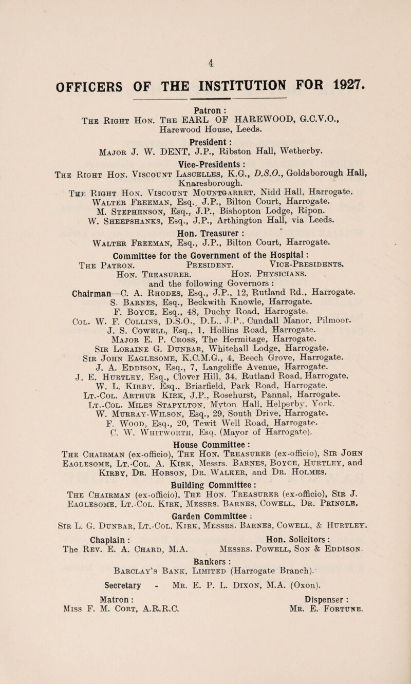 OFFICERS OF THE INSTITUTION FOR 1927. Patron i The Right Hon. The EARL OF HAREWOOD, G.C.V.O., Harewood House, Leeds. President • Major J. W. DENT, J.P., Ribston Hall, Wetherby. Vice-Presidents: The Right Hon. Viscount Lascelles, K.G., D.S.O., Goldsborough Hall, Knaresborough. The Right Hon. Viscount Mountgarret, Nidd Hall, Harrogate. Walter Freeman, Esq., J.P., Bilton Court, Harrogate. M. Stephenson, Esq., J.P., Bishopton Lodge, Ripon. W. Sheepshanks, Esq., J.P., Arthington Hall, via Leeds. Hon. Treasurer : Walter Freeman, Esq., J.P., Bilton Court, Harrogate. Committee for the Government of the Hospital: The Patron. President. Vice-Presidents. Hon. Treasurer. Hon. Physicians. and the following Governors : Chairman—C. A. Rhodes, Esq., J.P., 12, Rutland Rd., Harrogate. S. Barnes, Esq., Beckwith Knowle, Harrogate. F. Boyce, Esq., 48, Duchy Road, Harrogate. Col. W. F. Collins, D.S.O., D.L., J.P., Cundall Manor, Pilmoor. J. S. Cowell, Esq., 1, Hollins Road, Harrogate. Major E. P. Cross, The Hermitage, Harrogate. Sir Loraine G. Dunbar, Whitehall Lodge, Harrogate. Sir John Eaglesome, K.C.M.G., 4, Beech Grove, Harrogate. J. A. Eddison, Esq., 7, Langcliffe Avenue, Harrogate. J. E. Hurtley, Esq., Clover Hill, 34, Rutland Road, Harrogate. W. L. Kirby, Esq., Briarfield, Park Road, Harrogate. Lt.-Col. Arthur Kirk, J.P., Rosehurst, Pannal, Harrogate. Lt.-Col. Miles Stapylton, Myton Hall, Helperby, York. W. Murray-Wilson, Esq., 29, South Drive, Harrogate. F. Wood, Esq., 20, Tewit Well Road, Harrogate. C. W. Whitworth, Esq. (Mayor of Harrogate). House Committee: The Chairman (ex-officio), The Hon. Treasurer (ex-officio), Sir John Eaglesome, Lt.-Col. A. Kirk, Messrs. Barnes, Boyce, Hurtley, and Kirby, Dr. Hobson, Dr. Walker, and Dr. Holmes. Building Committee: The Chairman (ex-officio), The Hon. Treasurer (ex-officio), Sir J. Eaglesome, Lt.-Col. Kirk, Messrs. Barnes, Cowell, Dr. Pringle. Garden Committee : Sir L. G. Dunbar, Lt.-Col. Kirk, Messrs. Barnes, Cowell, & Hurtley. Chaplain : Hon. Solicitors: The Rev. E. A. Chard, M.A. Messrs. Powell, Son & Eddison. Bankers : Barclay’s Bank, Limited (Harrogate Branch). Secretary - Mr. E. P. L. Dixon, M.A. (Oxon). Matron: Dispenser : Miss F. M. Cort, A.R.R.C. Mr. E. Fortune.