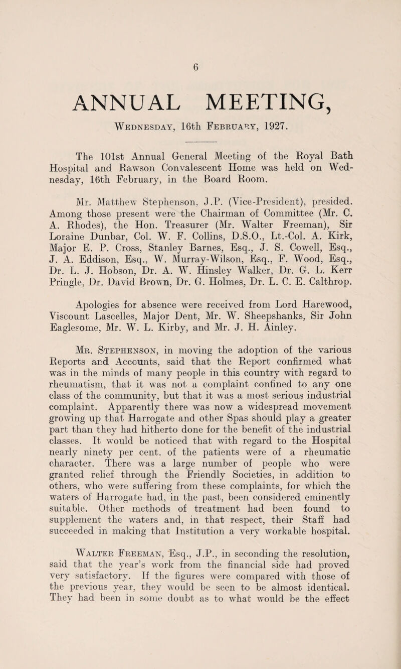 ANNUAL MEETING, Wednesday, 16th February, 1927. The 101st Annual General Meeting of the Royal Bath Hospital and Rawson Convalescent Home was held on Wed¬ nesday, 16th February, in the Board Room. Mr. Matthew Stephenson, J.P. (Vice-President), presided. Among those present were the Chairman of Committee (Mr. C. A. Rhodes), the Hon. Treasurer (Mr. Walter Freeman), Sir Loraine Dunbar, Col. W. F. Collins, D.S.O., Lt.-Col. A. Kirk, Major E. P. Cross, Stanley Barnes, Esq., J. S. Cowell, Esq., J. A. Eddison, Esq., W. Murray-Wilson, Esq., F. Wood, Esq., Dr. L. J. Hobson, Dr. A. W. Hinsley Walker, Dr. G. L. Kerr Pringle, Dr. David Brown, Dr. G. Holmes, Dr. L. C. E. Calthrop. Apologies for absence were received from Lord Harewood, Viscount Lascelles, Major Dent, Mr. W. Sheepshanks, Sir John Eaglesome, Mr. W. L. Kirby, and Mr. J. H. Ainley. Mr. Stephenson, in moving the adoption of the various Reports and Accounts, said that the Report confirmed what was in the minds of many people in this country with regard to rheumatism, that it was not a complaint confined to any one class of the community, but that it was a most serious industrial complaint. Apparently there was now a widespread movement growing up that Harrogate and other Spas should play a greater part than they had hitherto done for the benefit of the industrial classes. It would be noticed that with regard to the Hospital nearly ninety per cent, of the patients were of a rheumatic character. There was a large number of people who were granted relief through the Friendly Societies, in addition to others, who were suffering from these complaints, for which the waters of Harrogate had, in the past, been considered eminently suitable. Other methods of treatment had been found to supplement the waters and, in that respect, their Staff had succeeded in making that Institution a very workable hospital. Walter Freeman, Esq., J.P., in seconding the resolution, said that the year’s work from the financial side had proved very satisfactory. If the figures were compared with those of the previous year, they would be seen to be almost identical. They had been in some doubt as to what would be the effect