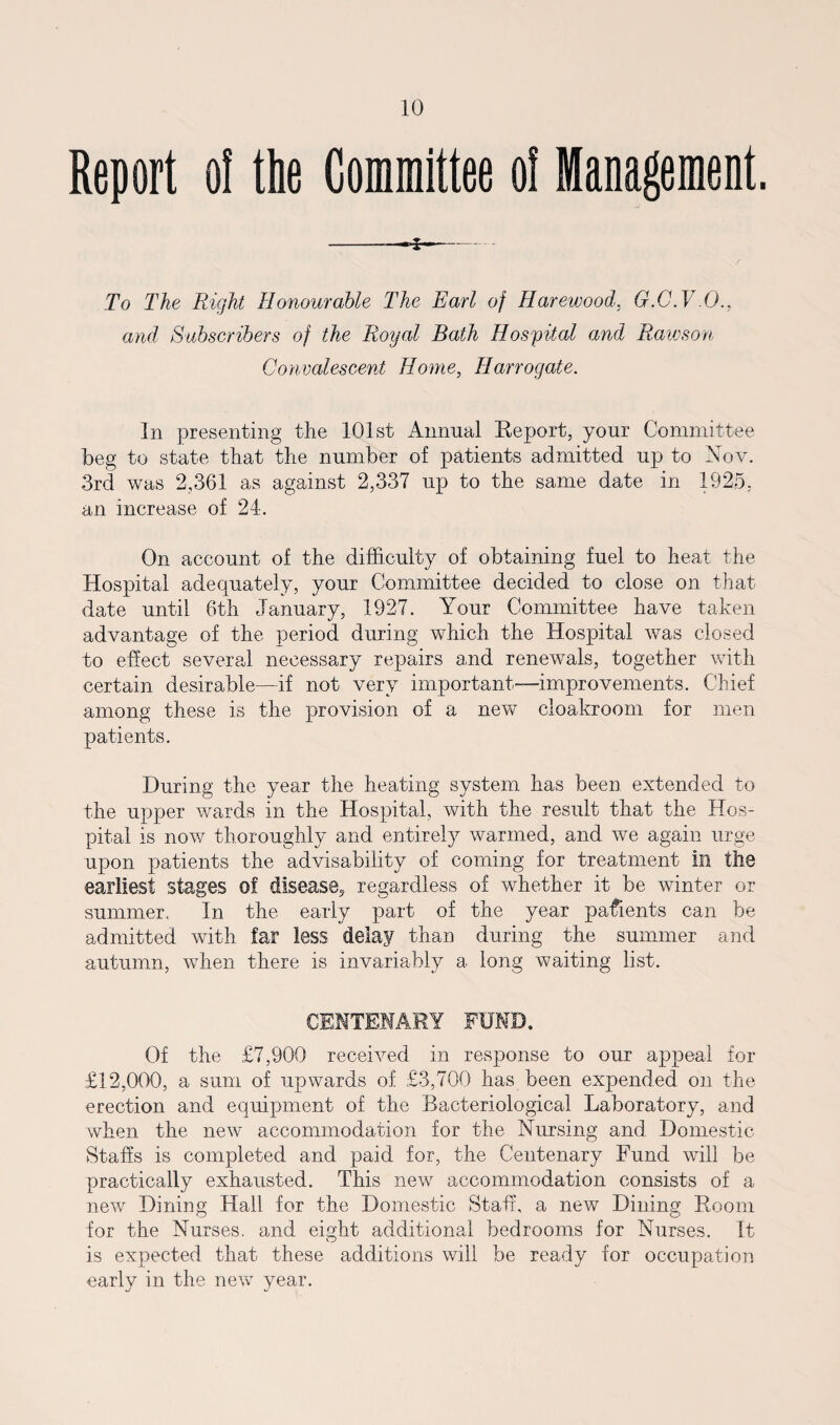 Report ol the Committee oi Management. -—- To The Right Honourable The Earl of Harewood, G.C.V.O., and Subscribers of the Royal Bath Hospital and Rawson Convalescent Home, Harrogate. In presenting the 101st Annual Report, your Committee beg to state that the number of patients admitted up to Nov. 3rd was 2,361 as against 2,337 up to the same date in 1925, an increase of 24. On account of the difficulty of obtaining fuel to heat the Hospital adequately, your Committee decided to close on that date until 6th January, 1927. Your Committee have taken advantage of the period during which the Hospital was closed to effect several necessary repairs and renewals, together with certain desirable—if not very important—improvements. Chief among these is the provision of a new cloakroom for men patients. During the year the heating system has been extended to the upper wards in the Hospital, with the result that the Hos¬ pital is now thoroughly and entirely warmed, and we again urge upon patients the advisability of coming for treatment In the earliest stages of disease? regardless of whether it be winter or summer. In the early part of the year parents can be admitted with far less delay than during the summer and autumn, when there is invariably a long waiting list. CENTENARY FUND. Of the £7,900 received in response to our appeal for £12,000, a sum of upwards of £3,700 has been expended on the erection and equipment of the Bacteriological Laboratory, and when the new accommodation for the Nursing and Domestic Staffs is completed and paid for, the Centenary Fund will be practically exhausted. This new accommodation consists of a new Dining Hall for the Domestic Staff, a new Dining Room for the Nurses, and eight additional bedrooms for Nurses. It is expected that these additions will be ready for occupation early in the new year.