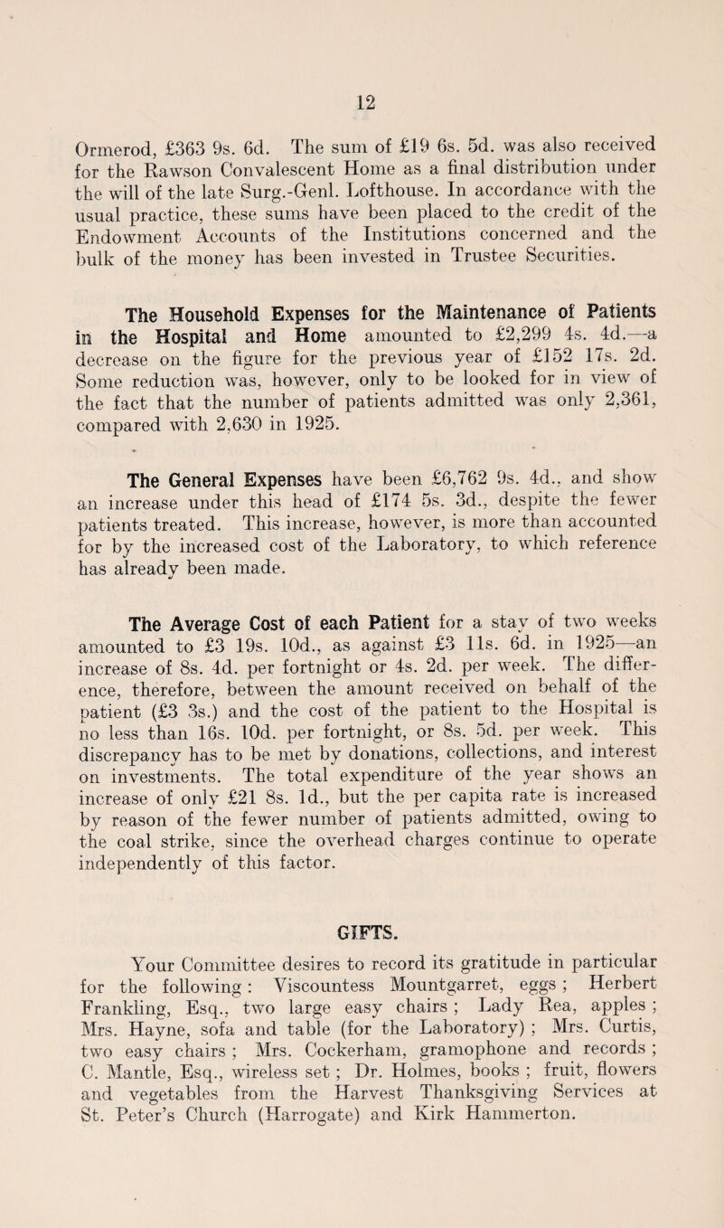 Grmerod, £363 9s. 6d. The sum of £19 6s. 5d. was also received for the Rawson Convalescent Home as a final distribution under the will of the late Surg.-Genl. Lofthouse. In accordance with the usual practice, these sums have been placed to the credit of the Endowment Accounts of the Institutions concerned and the bulk of the money has been invested in Trustee Securities. The Household Expenses for the Maintenance of Patients in the Hospital and Home amounted to £2,299 4s. 4d.—a decrease on the figure for the previous year of £152 17s. 2d. Some reduction was, however, only to be looked for in view of the fact that the number of patients admitted was only 2,361, compared with 2,630 in 1925. • The General Expenses have been £6,762 9s. 4d., and show an increase under this head of £174 5s. 3d., despite the fewer patients treated. This increase, however, is more than accounted for by the increased cost of the Laboratory, to which reference has already been made. The Average Cost of each Patient for a stay of two weeks amounted to £3 19s. 10d., as against £3 11s. 6d. in 1925 an increase of 8s. 4d. per fortnight or 4s. 2d. per week. The differ¬ ence, therefore, between the amount received on behalf of the patient (£3 3s.) and the cost of the patient to the Hospital is no less than 16s. lOd. per fortnight, or 8s. 5d. per w'eek. This discrepancy has to be met by donations, collections, and interest on investments. The total expenditure of the year shows an increase of only £21 8s. Id., but the per capita rate is increased by reason of the fewer number of patients admitted, owing to the coal strike, since the overhead charges continue to operate independently of this factor. GIFTS. Your Committee desires to record its gratitude in particular for the following: Viscountess Mountgarret, eggs ; Herbert Frankling, Esq., two large easy chairs ; Lady Rea, apples ; Mrs. Hayne, sofa and table (for the Laboratory) ; Mrs. Curtis, two easy chairs ; Mrs. Cockerham, gramophone and records ; C. Mantle, Esq., wireless set; Dr. Holmes, books ; fruit, flowers and vegetables from the Harvest Thanksgiving Services at St. Peter’s Church (Harrogate) and Kirk Hammerton.