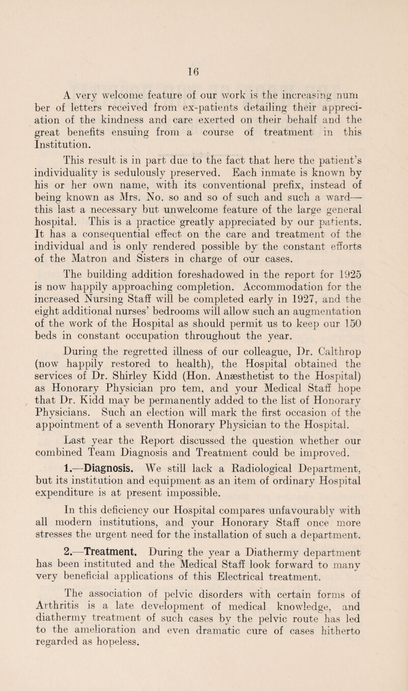 A very welcome feature of our work is the increasing num ber of letters received from ex-patients detailing their appreci¬ ation of the kindness and care exerted on their behalf and the great benefits ensuing from a course of treatment in this Institution. This result is in part due to the fact that here the patient’s individuality is sedulously preserved. Each inmate is known by his or her own name, with its conventional prefix, instead of being known as Mrs. No. so and so of such and such a ward— this last a necessary but unwelcome feature of the large general hospital. This is a practice greatly appreciated by our patients. It has a consequential effect on the care and treatment of the individual and is only rendered possible by the constant efforts of the Matron and Sisters in charge of our cases. The building addition foreshadowed in the report for 1925 is now happily approaching completion. Accommodation for the increased Nursing Staff will be completed early in 1927, and the eight additional nurses’ bedrooms will allow such an augmentation of the work of the Hospital as should permit us to keep our 150 beds in constant occupation throughout the year. During the regretted illness of our colleague, Dr. Calthrop (now happily restored to health), the Hospital obtained the services of Dr. Shirley Kidd (Hon. Anaesthetist to the Hospital) as Honorary Physician pro tern, and your Medical Staff hope that Dr. Kidd may be permanently added to the list of Honorary Physicians. Such an election will mark the first occasion of the appointment of a seventh Honorary Physician to the Hospital. Last year the Report discussed the question whether our combined Team Diagnosis and Treatment could be improved. 1. —Diagnosis. We still lack a Radiological Department, but its institution and equipment as an item of ordinary Hospital expenditure is at present impossible. In this deficiency our Hospital compares unfavourably with all modern institutions, and your Honorary Staff once more stresses the urgent need for the installation of such a department. 2. —Treatment. During the year a Diathermy department has been instituted and the Medical Staff look forward to many very beneficial applications of this Electrical treatment. The association of pelvic disorders with certain forms of Arthritis is a late development of medical knowledge, and diathermy treatment of such cases by the pelvic route has led to the amelioration and even dramatic cure of cases hitherto regarded as hopeless.