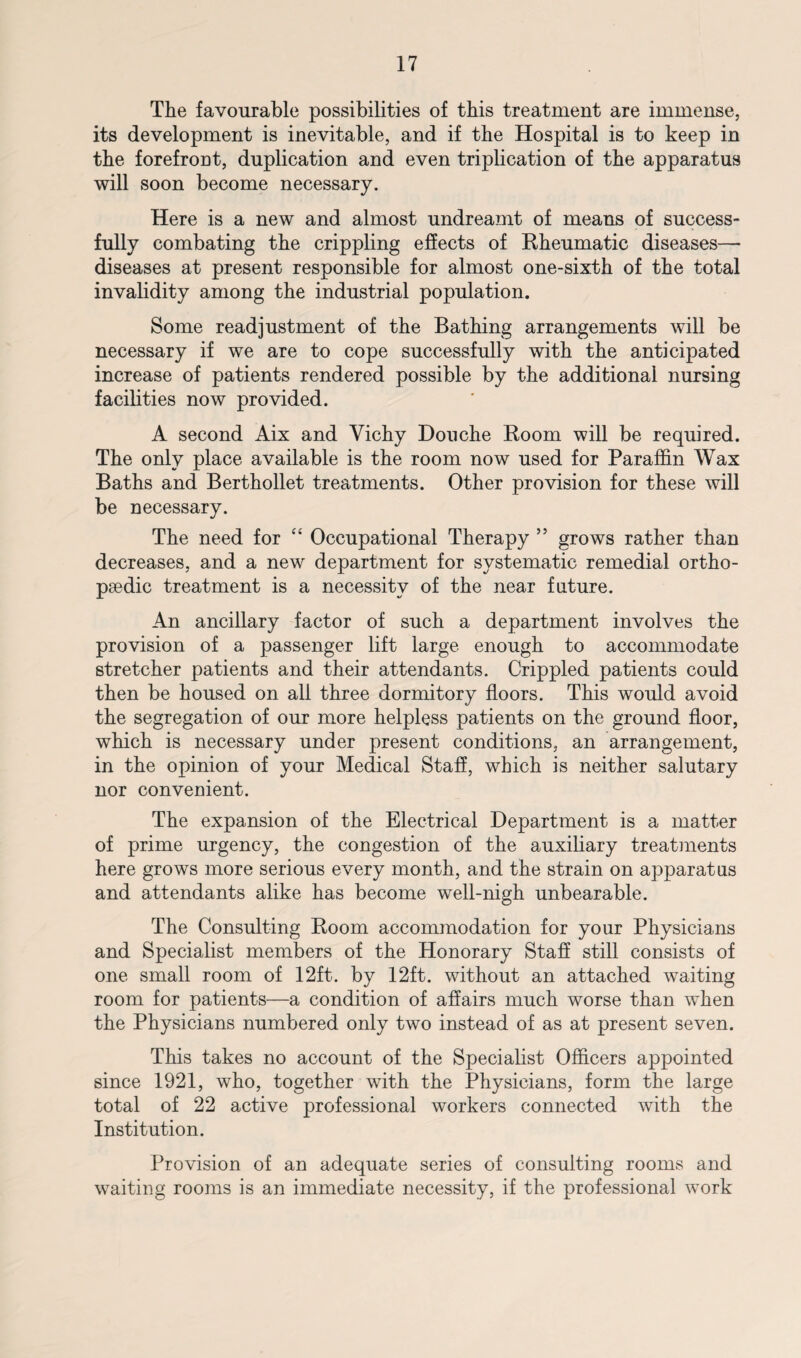 The favourable possibilities of this treatment are immense, its development is inevitable, and if the Hospital is to keep in the forefront, duplication and even triplication of the apparatus will soon become necessary. Here is a new and almost undreamt of means of success¬ fully combating the crippling effects of Rheumatic diseases— diseases at present responsible for almost one-sixth of the total invalidity among the industrial population. Some readjustment of the Bathing arrangements will be necessary if we are to cope successfully with the anticipated increase of patients rendered possible by the additional nursing facilities now provided. A second Aix and Vichy Douche Room will be required. The only place available is the room now used for Paraffin Wax Baths and Berthollet treatments. Other provision for these will be necessary. The need for “ Occupational Therapy ” grows rather than decreases, and a new department for systematic remedial ortho¬ paedic treatment is a necessity of the near future. An ancillary factor of such a department involves the provision of a passenger lift large enough to accommodate stretcher patients and their attendants. Crippled patients could then be housed on all three dormitory floors. This would avoid the segregation of our more helpless patients on the ground floor, which is necessary under present conditions, an arrangement, in the opinion of your Medical Staff, which is neither salutary nor convenient. The expansion of the Electrical Department is a matter of prime urgency, the congestion of the auxiliary treatments here grows more serious every month, and the strain on apparatus and attendants alike has become well-nigh unbearable. The Consulting Room accommodation for your Physicians and Specialist members of the Honorary Staff still consists of one small room of 12ft. by 12ft. without an attached waiting room for patients—a condition of affairs much worse than when the Physicians numbered only two instead of as at present seven. This takes no account of the Specialist Officers appointed since 1921, who, together with the Physicians, form the large total of 22 active professional workers connected with the Institution. Provision of an adequate series of consulting rooms and waiting rooms is an immediate necessity, if the professional work