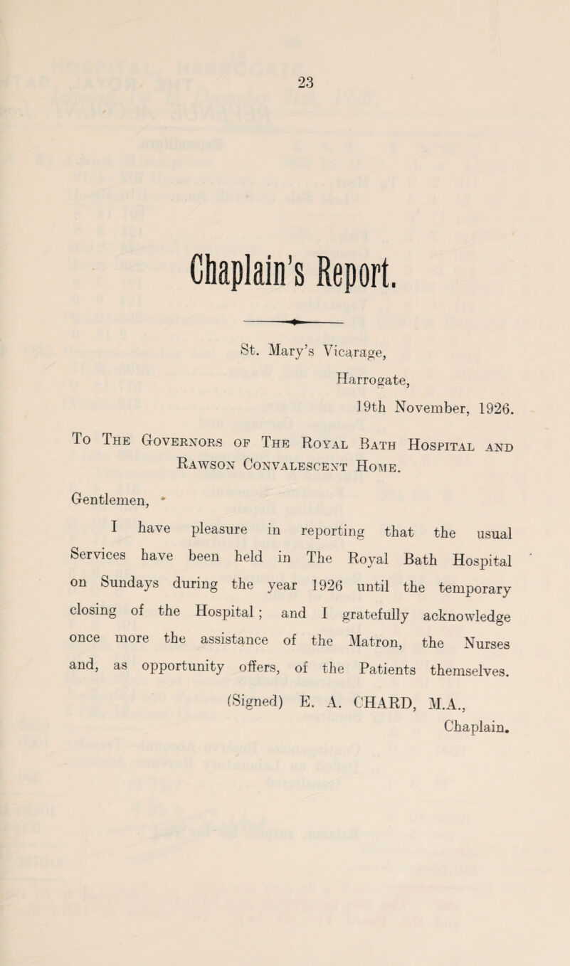 Chaplain's Report. - - St. Mary’s Vicarage, Harrogate, 19th November, 1926. To The Governors of The Royal Bath Hospital and Rawson Convalescent Home. Gentlemen, * I have pleasure in reporting that the usual Services have been held in The Royal Bath Hospital on Sundays during the year 1926 until the temporary closing of the Hospital ; and 1 gratefully acknowledge once more the assistance of the Matron, the Nurses and, as opportunity offers, of the Patients themselves. (Signed) E. A. CHARD, M.A., Chaplain.