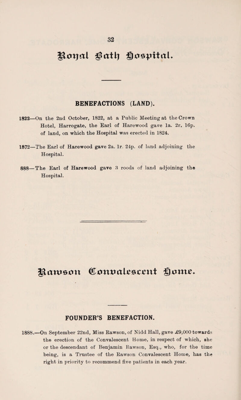 glmjal $atl) Qo&pltal* BENEFACTIONS (LAND). 1822—On the 2nd October, 1822, at a Public Meeting at the Crown Hotel, Harrogate, the Earl of Harewood gave la. 2r. 16p. of land, on which the Hospital was erected in 1824. 1872—The Earl of Harewood gave 2a. lr. 24p. of land adjoining the Hospital. 888—The Earl of Harewood gave 8 roods of land adjoining the Hospital. Ct xmwa tescent ®ume. FOUNDER’S BENEFACTION. 1888.—On September 22nd, Miss Rawson, of Nidd Hall, gave .£9,000 towards the erection of the Convalescent Home, in respect of which, she or the descendant of Benjamin Fawson, Esq., who, for the time being, is a Trustee of the Rawson Convalescent Home, has the right in priority to recommend five patients in each year.