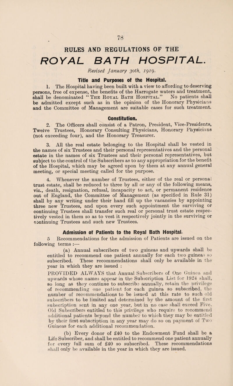 RULES AND REGULATIONS OF THE ROYAL BATH HOSPITAL. Revised January 30th, 1919. Title and Purposes of the Hospital. 1. The Hospital having been built with a view to affording to deserving persons, free of expense, the benefits of the Harrogate waters and treatment, shall be denominated “ The Royal Bath Hospital.” No patients shall be admitted except such as in the opinion of the Honorary Physicians and the Committee of Management are suitable cases for such treatment. Constitution. 2. The Officers shall consist of a Patron, President, Vice-Presidents, Twelve Trustees, Honorary Consulting Physicians, Honorary Physicians (not exceeding four), and the Honorary Treasurer. 3. All the real estate belonging to the Hospital shall be vested in the names of six Trustees and their personal representatives and the personal estate in the names of six Trustees and their personal representatives, but subject to the control of the Subscribers as to any appropriation for the benefit of the Hospital, which may be agreed upon by them at any annual general meeting, or special meeting called for the purpose. 4. Whenever the number of Trustees, either of the real or personal trust estate, shall be reduced to three by all or any of the following means, viz., death, resignation, refusal, incapacity to act, or permanent residence out of England, the Committee of Management (as specified in Rule 31) shall by any writing under their hand fill up the vacancies by appointing three new Trustees, and upon every such appointment the surviving or continuing Trustees shall transfer such real or personal trust estate respec¬ tively vested in them so as to vest it respectively jointly in the surviving or continuing Trustees and such new Trustees. Admission of Patients to the Royal Bath Hospital* 5 Recommendations for the admission of Patients are issued on the following terms :— (a) Annual subscribers of two guineas and upwards shall be entitled to recommend one patient annually for each twTo guineas so subscribed. These recommendations shall only be available in the year in which they are issued : PROVIDED ALWAYS that Annual Subscribers of One Guinea and upwards whose names appear in the Subscription List for 1924 shall, so long as they continue to subscribe annually, retain the privilege of recommending one patient for each guinea so subscribed, the number of recommendations to be issued at this rate to such old subscribers to be limited and determined by the amount of the first subscription sent in any one year, but in no case shall exceed Five. Old Subscribers entitled to this privilege who require to recommend additional patients beyond the number to which they may be entitled by their first subscription in any year may do so on payment of Two Guineas for each additional recommendation. (b) Every donor of £40 to the Endowment Fund shall be a Life Subscriber, and shall be entitled to recommend one patient annually for every full sum of £40 so subscribed. These recommendations shall only be available in the year in which they are issued.