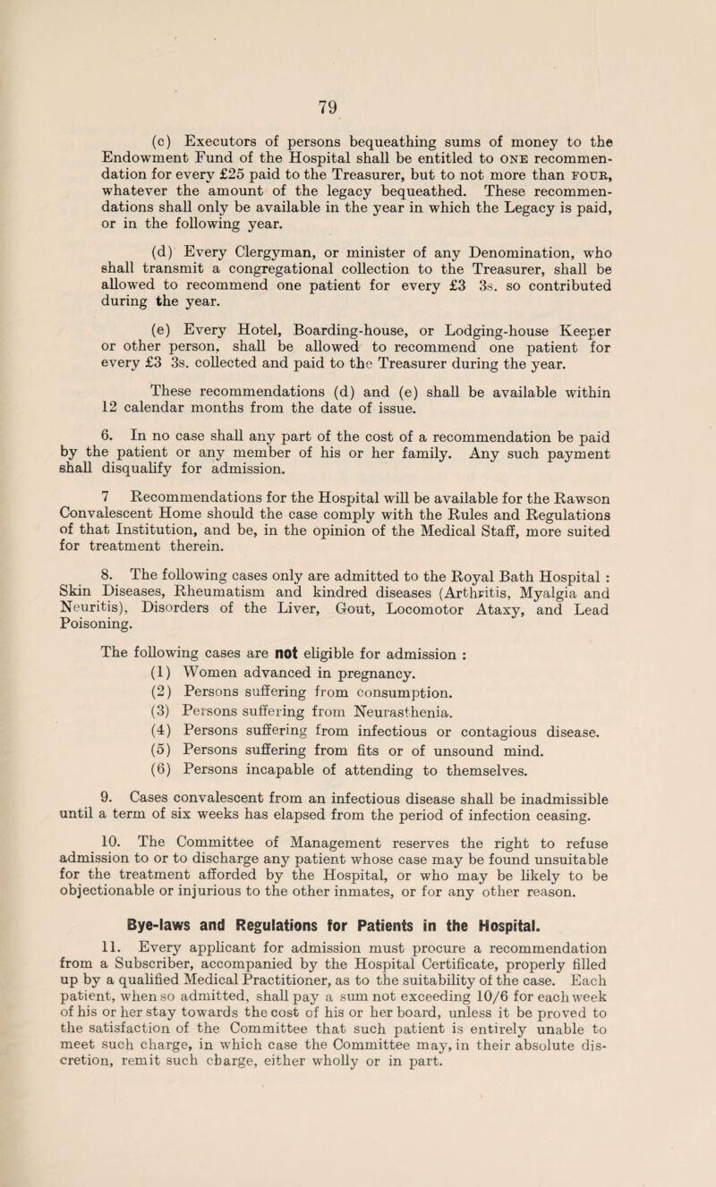 (c) Executors of persons bequeathing sums of money to the Endowment Fund of the Hospital shall be entitled to one recommen¬ dation for every £25 paid to the Treasurer, but to not more than four, whatever the amount of the legacy bequeathed. These recommen¬ dations shall only be available in the year in which the Legacy is paid, or in the following year. (d) Every Clergyman, or minister of any Denomination, who shall transmit a congregational collection to the Treasurer, shall be allowed to recommend one patient for every £3 3s. so contributed during the year. (e) Every Hotel, Boarding-house, or Lodging-house Keeper or other person, shall be allowed to recommend one patient for every £3 3s. collected and paid to the Treasurer during the year. These recommendations (d) and (e) shall be available within 12 calendar months from the date of issue. 6. In no case shall any part of the cost of a recommendation be paid by the patient or any member of his or her family. Any such payment shall disqualify for admission. 7 Recommendations for the Hospital will be available for the Rawson Convalescent Home should the case comply with the Rules and Regulations of that Institution, and be, in the opinion of the Medical Staff, more suited for treatment therein. 8. The following cases only are admitted to the Royal Bath Hospital : Skin Diseases, Rheumatism and kindred diseases (Arthritis, Myalgia and Neuritis), Disorders of the Liver, Gout, Locomotor Ataxy, and Lead Poisoning. The following cases are not eligible for admission : (1) Women advanced in pregnancy. (2) Persons suffering from consumption. (3) Persons suffering from Neurasthenia. (4) Persons suffering from infectious or contagious disease. (5) Persons suffering from fits or of unsound mind. (6) Persons incapable of attending to themselves. 9. Cases convalescent from an infectious disease shall be inadmissible until a term of six weeks has elapsed from the period of infection ceasing. 10. The Committee of Management reserves the right to refuse admission to or to discharge any patient whose case may be found unsuitable for the treatment afforded by the Hospital, or who may be likely to be objectionable or injurious to the other inmates, or for any other reason. Bye-laws and Regulations for Patients in the Hospital. 11. Every applicant for admission must procure a recommendation from a Subscriber, accompanied by the Hospital Certificate, properly filled up by a qualified Medical Practitioner, as to the suitability of the case. Each patient, when so admitted, shall pay a sum not exceeding 10/6 for each week of his or her stay towards the cost of his or her board, unless it be proved to the satisfaction of the Committee that such patient is entirely unable to meet such charge, in which case the Committee may, in their absolute dis¬ cretion, remit such charge, either wholly or in part.